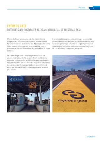 EDIÇÃO Nº78
PROJETOS 9
EXPRESS GATE
PORTO DE SINES POSSIBILITA AGENDAMENTO DIGITAL DE ACESSO AO TXXI
O Porto de Sines lançou uma plataforma eletrónica
que permite o agendamento digital de acesso direto à
Portaria Rodoviária do Terminal XXI. A Express Gate, nome
deste recente e inovador serviço, vai agilizar todo o
processo de entrada no Terminal de Contentores do Porto
de Sines.
Para além de garantir a autorização antecipada e o
acesso facilitado e direto, através de um cartão único
pessoal e vitalício, entre as diferentes vantagens deste
novo serviço destaca-se também a criação de um acesso
exclusivo para entradas agendadas, que possibilitará
ainda que a transportadora só se desloque ao Terminal
para operar.
A optimização dos processos continua a ser uma das
prioridades no Porto de Sines, pretendendo-se com este
novo serviço reforçar a fluidez da carga import/export
associada ao hinterland, cujo crescimento ultrapassou
os 20% durante o 1º semestre deste ano.
 