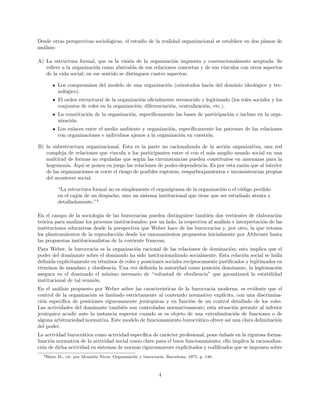 Desde otras perspectivas sociol´ogicas, el estudio de la realidad organizacional se establece en dos planos de
an´alisis:
A) La estructura formal, que es la visi´on de la organizaci´on impuesta y convencionalmente aceptada. Se
reﬁere a la organizaci´on como abstra´ıda de sus relaciones concretas y de sus v´ınculos con otros aspectos
de la vida social; en ese sentido se distinguen cuatro aspectos;
Los compromisos del modelo de una organizaci´on (orientados hacia del dominio ideol´ogico y tec-
nol´ogico).
El orden estructural de la organizaci´on oﬁcialmente reconocido y legitimado (los roles sociales y los
conjuntos de roles en la organizaci´on: diferenciaci´on, centralizaci´on, etc.).
La constituci´on de la organizaci´on, espec´ıﬁcamente las bases de participaci´on e incluso en la orga-
nizaci´on.
Los enlaces entre el medio ambiente y organizaci´on, espec´ıﬁcamente los patrones de las relaciones
con organizaciones e individuos ajenos a la organizaci´on en cuesti´on.
B) la subestructura organizacional. Esta es la parte no racionalizada de la acci´on organizativa, una red
compleja de relaciones que vincula a los participantes entre s´ı con el m´as amplio mundo social en una
multitud de formas no reguladas que seg´un las circunstancias pueden constituirse en amenazas para la
hegemon´ıa. Aqu´ı se ponen en juego las relaciones de poder-dependencia. Es por esta raz´on que al interior
de las organizaciones se corre el riesgo de posibles rupturas, resquebrajamientos e inconsistencias propias
del acontecer social.
“La estructura formal no es simplemente el organigrama de la organizaci´on o el c´odigo perdido
en el caj´on de un despacho, sino un sistema institucional que tiene que ser estudiado atenta y
detalladamente.”4
En el campo de la sociolog´ıa de las burocracias pueden distinguirse tambi´en dos vertientes de elaboraci´on
te´orica para analizar los procesos institucionales; por un lado, la respectiva al an´alisis e interpretaci´on de las
instituciones educativas desde la perspectiva que Weber hace de las burocracias y, por otro, la que retoma
los planteamientos de la reproducci´on desde los razonamientos propuestos inicialmente por Althruser hasta
las propuestas institucionalistas de la corriente francesa.
Para Weber, la burocracia es la organizaci´on racional de las relaciones de dominaci´on; esto implica que el
poder del dominante sobre el dominado ha sido institucionalizado socialmente. Esta relaci´on social se halla
deﬁnida expl´ıcitamente en t´erminos de roles y posiciones sociales rec´ıprocamente justiﬁcados y legitimados en
t´erminos de mandato y obediencia. Una vez deﬁnida la autoridad como posici´on dominante, la legitimaci´on
asegura en el dominado el m´ınimo necesario de “voluntad de obediencia” que garantizar´a la estabilidad
institucional de tal reuni´on.
En el an´alisis propuesto por Weber sobre las caracter´ısticas de la burocracia moderna. es evidente que el
control de la organizaci´on es limitado estrictamente al contenido normativo expl´ıcito, con una discrimina-
ci´on espec´ıﬁca de posiciones rigurosamente jer´arquicas y en funci´on de un control detallado de los roles.
Las actividades del dominante tambi´en son controladas normativamente; esta situaci´on permite al inferior
jer´arquico acudir ante la instancia superior cuando se es objeto de una extralimitaci´on de funciones o de
alguna arbitrariedad normativa. Este modelo de funcionamiento burocr´atico ofrece as´ı una clara delimitaci´on
del poder.
La actividad burocr´atica como actividad espec´ıﬁca de car´acter profesional, pone ´enfasis en la rigurosa forma-
lizaci´on normativa de la actividad social como clave para el buen funcionamiento; ello implica la racionaliza-
ci´on de dicha actividad en sistemas de normas rigurosamente explicitados y codiﬁcados que se imponen sobre
4Haire M., cit. por Mouzelis Nicos. Organizaci´on y burocracia. Barcelona, 1975. p. 148.
4
 
