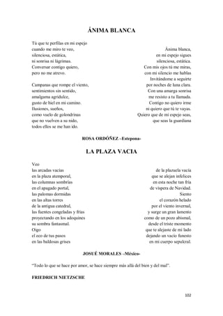 102
ÁNIMA BLANCA
Tú que te perfilas en mi espejo
cuando me miro te veo,
silenciosa, estática,
ni sonrisa ni lágrimas.
Conversar contigo quiero,
pero no me atrevo.
Campanas que rompe el viento,
sentimientos sin sentido,
amalgama agridulce,
gusto de hiel en mi camino.
Ilusiones, sueños,
como vuelo de golondrinas
que no vuelven a su nido,
todos ellos se me han ido.
Ánima blanca,
en mi espejo sigues
silenciosa, estática.
Con mis ojos tú me miras,
con mi silencio me hablas
Invitándome a seguirte
por noches de luna clara.
Con una amarga sonrisa
me resisto a tu llamada.
Contigo no quiero irme
ni quiero que tú te vayas.
Quiero que de mi espejo seas,
que seas la guardiana
ROSA ORDÓÑEZ –Estepona-
LA PLAZA VACIA
Veo
las arcadas vacías
en la plaza atemporal,
las columnas sombrías
en el apagado portal,
las palomas dormidas
en las altas torres
de la antigua catedral,
las fuentes congeladas y frías
proyectando en los adoquines
su sombra fantasmal.
Oigo
el eco de tus pasos
en las baldosas grises
de la plazuela vacía
que se alejan infelices
en esta noche tan fría
de víspera de Navidad.
Siento
el corazón helado
por el viento invernal,
y surge un gran lamento
como de un pozo abismal,
desde el triste momento
que te alejaste de mi lado
dejando un vacío funesto
en mi cuerpo sepulcral.
JOSUÉ MORALES –México-
“Todo lo que se hace por amor, se hace siempre más allá del bien y del mal”.
FRIEDRICH NIETZSCHE
 