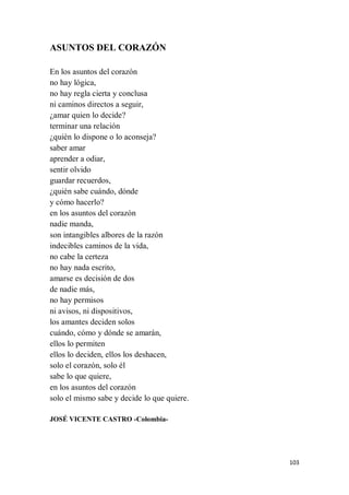 103
ASUNTOS DEL CORAZÓN
En los asuntos del corazón
no hay lógica,
no hay regla cierta y conclusa
ni caminos directos a seguir,
¿amar quien lo decide?
terminar una relación
¿quién lo dispone o lo aconseja?
saber amar
aprender a odiar,
sentir olvido
guardar recuerdos,
¿quién sabe cuándo, dónde
y cómo hacerlo?
en los asuntos del corazón
nadie manda,
son intangibles albores de la razón
indecibles caminos de la vida,
no cabe la certeza
no hay nada escrito,
amarse es decisión de dos
de nadie más,
no hay permisos
ni avisos, ni dispositivos,
los amantes deciden solos
cuándo, cómo y dónde se amarán,
ellos lo permiten
ellos lo deciden, ellos los deshacen,
solo el corazón, solo él
sabe lo que quiere,
en los asuntos del corazón
solo el mismo sabe y decide lo que quiere.
JOSÉ VICENTE CASTRO -Colombia-
 