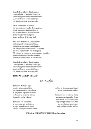 106
Cuando la soledad te dice te quiero,
contemplando el horizonte de un ayer,
una voz de plata me arrulla el recuerdo,
y desciendo a mi sótano de tristeza
por las escaleras de la melancolía.
En mi sótano azul de tristeza
hay un diminuto tragaluz de sospechas,
donde un tímido rayito de silencio,
se cuela en el vacío del desconsuelo,
como transparente mariposa,
atravesando mi fértil oscuridad.
Tras unas eternidades..., de lágrimas,
pinto ciegas frustraciones al óleo,
húmedas acuarelas de insatisfacción.
Escribo poemas que se duelen a sí mismos,
huyendo aterrorizados por mi tragaluz.
Mi guitarra se cuartea en lentos adagios insípidos.
Mis sentimientos, tragedias cansadas,
esculpidas con el llanto de los abatidos.
Cuando la soledad te dice te quiero,
contemplando el horizonte de un ayer,
una voz de plata me arrulla el recuerdo,
y desciendo a mi sótano de tristeza
por las escaleras de la melancolía.
JESÚS Mª GARCÍA UBALDO
TENTACIÓN
Tentación de frutos rojos
son tus labios encendidos
queman mis deseos escondidos
al apoyar los tuyos en los míos
se funden en un cóctel intenso
de pasión, noche y fuego.
Tentación son tus formas
al sorprenderte a la distancia
se hace imperiosa mis ansias
retorna el conquistador olvidado
exploro tu tierra siempre virgen
no me agoto de descubrirte.
Tentación que no tiene el límite
de tu cuerpo, tu esbelta figura
atraviesa la avidez de la carne
llega a lo profundo de tu alma
me apodero de tus secretos
hago real ancestrales sueños.
OSCAR A. FERNANDE FOLGUERÁ -Argentina-
 