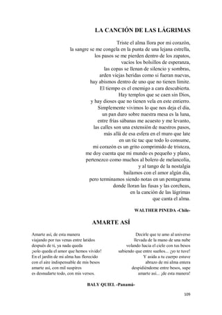 109
LA CANCIÓN DE LAS LÁGRIMAS
Triste el alma llora por mi corazón,
la sangre se me congela en la punta de una lejana estrella,
los pasos se me pierden dentro de los zapatos,
vacíos los bolsillos de esperanza,
las copas se llenan de silencio y sombras,
arden viejas heridas como si fueran nuevas,
hay abismos dentro de uno que no tienen límite.
El tiempo es el enemigo a cara descubierta.
Hay templos que se caen sin Dios,
y hay dioses que no tienen vela en este entierro.
Simplemente vivimos lo que nos deja el día,
un pan duro sobre nuestra mesa es la luna,
entre frías sábanas me acuesto y me levanto,
las calles son una extensión de nuestros pasos,
más allá de esa esfera en el muro que late
en un tic tac que todo lo consume,
mi corazón es un grito comprimido de tristeza,
me doy cuenta que mi mundo es pequeño y plano,
pertenezco como muchos al bolero de melancolía,
y al tango de la nostalgia
bailamos con el amor algún día,
pero terminamos siendo notas en un pentagrama
donde lloran las fusas y las corcheas,
en la canción de las lágrimas
que canta el alma.
WALTHER PINEDA -Chile-
AMARTE ASÍ
Amarte así, de esta manera
viajando por tus venas entre latidos
después de ti, ya nada queda
¡solo queda el amor que hemos vivido!
En el jardín de mi alma has florecido
con el aire indispensable de mis besos
amarte así, con mil suspiros
es desnudarte todo, con mis versos.
Decirle que te amo al universo
llevada de la mano de una nube
volando hacia el cielo con tus besos
sabiendo que entre sueños... ¡yo te tuve!
Y asida a tu cuerpo estuve
abrazo de mi alma entera
despidiéndome entre besos, supe
amarte así... ¡de esta manera!
BALY QUIEL -Panamá-
 