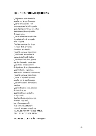 118
QUE SIEMPRE ME QUIERAS
Que perdure en la memoria
aquello por lo que lloramos.
Que las ciudades no sean
monumentos a la indiferencia.
Que el parquímetro de sus calles
no sea músculo endurecido
de su corazón.
Que las ambulancias circulen
sin prisas salvo la urgencia
de la soledad.
Que la comunicación sienta
el placer de la presencia
sin costes adicionales,
y que tú, siempre me quieras.
Que el amor perdure en la
memoria de los olvidados.
Que el sentir sea más grande
que las distancias impuestas.
Que el mar no se desborde
de lágrimas, de vergüenzas ajenas.
Que los llantos reprimidos
no sean las arenas de los desiertos
y que tú, siempre me quieras.
Que en la memoria perdure
aquello por lo que lloramos.
Que la tristeza no desvanezca
las risas.
Que los fracasos sean triunfos
de experiencias.
Que los abrazos apuñalen
la hipocresía.
Que la soledad, sea tuya, mía
de todos y de Dios,
que ella nos desnude
en el silencio del tiempo
y que tú, siempre me quieras.
"EL ULTIMO CANTO DEL AMOR
ES EL LLANTO DEL ALMA"
FRANCISCO CENDRÁN -Tarragona-
 