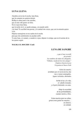 126
LUNA LLENA
Alumbra con tu luz la noche, luna llena,
que los amantes no quieren dormir.
Refleja tu alma junto a las estrellas,
que en esta vida quiero ser feliz.
No te vayas luna llena,
que la noche sin ti, se queda amarga, y no puedo sentir.
¡Ay luna! Te escribiré una poesía, y te cantaré mis versos, que con tu armonía quiero
vivir.
Déjame sumergirme en tus sueños de la noche
para que mis sentimientos no puedan sufrir.
Te amo luna, y te amaré, y cuando te vayas, déjame ir contigo, que en el camino de tu
luz quiero seguir.
MALIKA EL BOUZIDI -Conil-
LUNA DE SANGRE
y que el mar recordó
¡de pronto!
los nombres de todos los ahogados.
“Fábula y rueda de los tres amigos”
Federico García Lorca
Un poeta en Nueva York
Gritos de muerte;
arrullados por el vaivén de las olas
van y vienen sumergidos.
Aguas verticales, abismales
Arriba la luz y la vida;
el caballo trotando,
y el perro lamiendo a su amo.
Abajo la oscuridad
de las profundidades,
cuerpos inertes y fríos.
Están muertos pero no callan,
gritan como gritan los muertos…
en silencio,
en soledad.
 