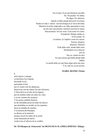 37
En el amor. O en una distancia salvable.
No. No puedes. No debes.
No digas. No silencies.
Quizás el labio pueda descorrer el cerrojo.
Puede ser más o menos una luciérnaga en el vacío del alma.
Mientras la noche empezaba a ser alba, apoyando tu ojos,
en mis ojos suavemente, mientras socorría la marea.
Sinceramente. Era un verso. Caía como los cielos.
Al pedestal. Debajo estaba yo.
O mi cuerpo. Sí.
Levántate. Lo imploro como los sauces.
Fuertes, íntegros.
¡Duerme. Duerme!
Todo debe estar, donde debe estar.
Desliándote en el silencio,
eres tú.
Soy yo, somos los dos.
En una sonrisa que habla donde debe
hablar.
La noche debe ser una línea larga entre mis ojos.
Y tú, solo tú, en mi secreto.
ISABEL REZMO -Úbeda-
I
miel espesa y amarga
se derrama el sol ingrato
buscando la sal,
quemando el aire
por el vientre roto de Jabalcuza,
hasta tocar con las manos los ojos del poeta.
Y Dios lloró en el sitio de los lagares,
por las dolidas calles de todos los vinos
y en sus caminos de acequias.
Y los justos también lloraron
en las ofendidas proas de todos los barcos
que desdoblan su nombre en las esquinas,
hacia la rebeldía de muchos.
Y la historia del Olýmpos
se abstrae en la memoria
porque crecen los niños de la yerba
como fantasmas de barrio
ocultos tras el silencio de su sombra.
De “El Olýmpos de Al-hawarin” de FRANCISCO M. LÓPEZ JIMÉNEZ -Málaga-
 