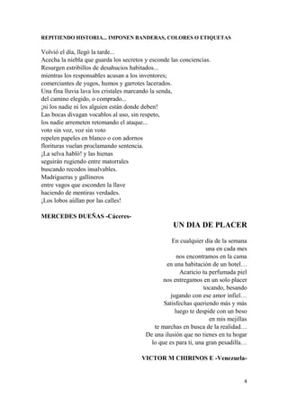 4
REPITIENDO HISTORIA... IMPONEN BANDERAS, COLORES O ETIQUETAS
Volvió el día, llegó la tarde...
Acecha la niebla que guarda los secretos y esconde las conciencias.
Resurgen estribillos de desahucios habitados...
mientras los responsables acusan a los inventores;
comerciantes de yugos, humos y garrotes lacerados.
Una fina lluvia lava los cristales marcando la senda,
del camino elegido, o comprado...
¡ni los nadie ni los alguien están donde deben!
Las bocas divagan vocablos al uso, sin respeto,
los nadie arremeten retomando el ataque...
voto sin voz, voz sin voto
repelen papeles en blanco o con adornos
florituras vuelan proclamando sentencia.
¡La selva habló! y las hienas
seguirán rugiendo entre matorrales
buscando recodos insalvables.
Madrigueras y gallineros
entre vagos que esconden la llave
haciendo de mentiras verdades.
¡Los lobos aúllan por las calles!
MERCEDES DUEÑAS -Cáceres-
UN DIA DE PLACER
En cualquier día de la semana
una en cada mes
nos encontramos en la cama
en una habitación de un hotel…
Acaricio tu perfumada piel
nos entregamos en un solo placer
tocando, besando
jugando con ese amor infiel…
Satisfechas queriendo más y más
luego te despide con un beso
en mis mejillas
te marchas en busca de la realidad…
De una ilusión que no tienes en tu hogar
lo que es para ti, una gran pesadilla…
VICTOR M CHIRINOS E -Venezuela-
 