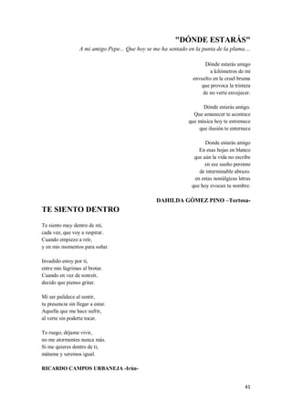 41
"DÓNDE ESTARÁS"
A mi amigo Pepe... Que hoy se me ha sentado en la punta de la pluma....
Dónde estarás amigo
a kilómetros de mí
envuelto en la cruel bruma
que provoca la tristeza
de no verte envejecer.
Dónde estarás amigo.
Que amanecer te acontece
que música hoy te estremece
que ilusión te enternece
Donde estarás amigo
En esas hojas en blanco
que aún la vida no escribe
en ese sueño perenne
de interminable abrazo.
en estas nostálgicas letras
que hoy evocan tu nombre.
DAHILDA GÓMEZ PINO –Tortosa-
TE SIENTO DENTRO
Te siento muy dentro de mí,
cada vez, que voy a respirar.
Cuando empiezo a reír,
y en mis momentos para soñar.
Invadido estoy por ti,
entre mis lágrimas al brotar.
Cuando en vez de sonreír,
decido que pienso gritar.
Mi ser palidece al sentir,
tu presencia sin llegar a estar.
Aquella que me hace sufrir,
al verte sin poderte tocar.
Te ruego, déjame vivir,
no me atormentes nunca más.
Si me quieres dentro de ti,
mátame y seremos igual.
RICARDO CAMPOS URBANEJA -Irún-
 