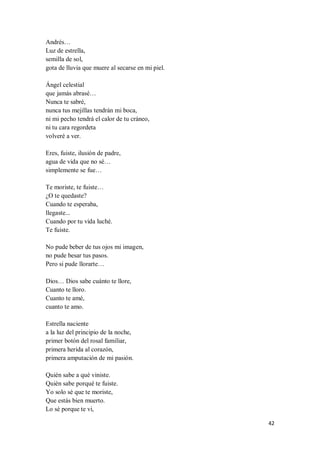42
Andrés…
Luz de estrella,
semilla de sol,
gota de lluvia que muere al secarse en mi piel.
Ángel celestial
que jamás abrasé…
Nunca te sabré,
nunca tus mejillas tendrán mi boca,
ni mi pecho tendrá el calor de tu cráneo,
ni tu cara regordeta
volveré a ver.
Eres, fuiste, ilusión de padre,
agua de vida que no sé…
simplemente se fue…
Te moriste, te fuiste…
¿O te quedaste?
Cuando te esperaba,
llegaste...
Cuando por tu vida luché.
Te fuiste.
No pude beber de tus ojos mi imagen,
no pude besar tus pasos.
Pero si pude llorarte…
Dios… Dios sabe cuánto te llore,
Cuanto te lloro.
Cuanto te amé,
cuanto te amo.
Estrella naciente
a la luz del principio de la noche,
primer botón del rosal familiar,
primera herida al corazón,
primera amputación de mi pasión.
Quién sabe a qué viniste.
Quién sabe porqué te fuiste.
Yo solo sé que te moriste,
Que estás bien muerto.
Lo sé porque te vi,
 