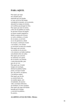 44
PARA AQUEL
Para aquel, que sigue
mis cansados pasos,
esperando que mis pisadas
se vean, con la luz del tiempo,
comulgando mi pasado, con su presente,
añorando los tiempos de tórtolas,
en la neblina que presagia los fríos.
Para aquel, que ama mi sonrisa,
y hace de mis palabras un soneto,
las gaviotas la hacen de ángeles
en nuestro mundo imaginativo,
dónde la sorpresa de la locura
se vuelve cotidiano, y el canto
de un zanate, se convierte
en un vals glamuroso, dónde
los cocuyos, construyen el amor
a sus anchas, y las catrinas
se convierten en amos de su mundo.
Para aquel, qué convierte
sus estrellas en mi universo,
y los meteoros son hadas madrinas
concediendo miles de sueños.
Para aquel, que convierte
las anémonas en la gloria
de su corazón, con armonía
y notas desconocidas, para
gozo de mi vivir.
Para aquel, que viviendo
tiempos de tecnología,
disfruta las palabras hechas
poesía, sin mayor triunfo
que, una sonrisa, un aplauso,
o un jubiloso suspiro.
Para aquél, que me dio
su corazón hecho oro
sin medida alguna, solo
el resplandor, de nuestras
vidas, en tiempos diferentes,
sin metáforas, ni otros ejemplos.
Para aquél, que sigue mis huellas
borradas por el tiempo,
y convierte las palabras...
En, poesía...
ALADINO LAVIAS OLVERA -México-
 