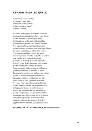 46
CUANDO NADA TE QUEDE
“Caminante, son tus huellas
el camino, y nada más;
caminante, no hay camino,
se hace camino al andar”
Antonio Machado
No llores, no te quejes, no increpes al destino
con amargo reproche porque llueve o no llueve,
o calor o frío hace. No maldigas la vida,
no te duelas de un día arrebujado en nubes,
que es milagro perenne cada día que amanece.
Y si alguien te hiere, piensa con tolerancia
que tuvo un mal momento; cuando estamos felices
no damos hiel a nadie, o indiferentes somos.
Y si el camino es largo y tienes que seguir
mas te encuentras cansado, no pierdas la sonrisa
y no pierdas la fe: ¡extiende la mirada
y observa la miseria por doquier esparcida,
y sabrás lo que tienes! Comparte tus tenencias
y verás cuánta dicha sentirás de verdad .
Suma tus puntos malos, y resta de los buenos:
¡Sabrás de tu tesoro! ¡Conocerás tu dicha!.
Parangona las sombras con las luces que existen
y verás tu paisaje colmando de esplendor:
agradecido entonces podrás sentir que Dios
anida allí en tu alma. ¡Bendecirás al cielo!
Ve yendo paso a paso. Compara tus haberes
con los haberes de otros, y si después de todo,
en tu pequeño mundo te sientes atrapado
y crees que no hay salida, escruta tu interior,
y verás complacido, y con profundo asombro,
que nada te hace falta, porque allí en la tiniebla
de tu abismo profundo, en lámpara votiva
rutilarán en lampos los empíreos destellos.
¡Ingrato: híncate en tierra, y da gracias a Dios!
LEONORA ACUÑA DE MARMOLEJO -Estados Unidos-
 