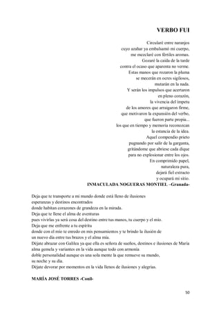 50
VERBO FUI
Circularé entre naranjos
cuyo azahar ya embalsamó mi cuerpo,
me mezclaré con fértiles aromas.
Gozaré la caída de la tarde
contra el ocaso que aparenta no verme.
Estas manos que rozaron la pluma
se mecerán en ocres sigilosos,
mutarán en la nada.
Y serán los impulsos que acertaron
en pleno corazón,
la vivencia del ímpetu
de los amores que arraigaron firme,
que motivaron la expansión del verbo,
que fueron parte propia...
los que en tiempo y memoria reconozcan
la estancia de la idea.
Aquel compendio prieto
pugnando por salir de la garganta,
gritándome que abriese cada dique
para no explosionar entre los ojos.
En comprimido papel,
naturaleza pura,
dejará fiel extracto
y ocupará mi sitio.
INMACULADA NOGUERAS MONTIEL –Granada-
Deja que te transporte a mi mundo donde está lleno de ilusiones
esperanzas y destinos encontrados
donde habitan corazones de grandeza en la mirada.
Deja que te llene el alma de aventuras
pues vivirlas ya será cosa del destino entre tus manos, tu cuerpo y el mío.
Deja que me enfrente a tu espíritu
donde con el mío te enredo en mis pensamientos y te brindo la ilusión de
un nuevo día entre tus brazos y el alma mía.
Déjate abrazar con Galilea ya que ella es señora de sueños, destinos e ilusiones de María
alma gemela y variantes en la vida aunque todo con armonía
doble personalidad aunque es una sola mente la que remueve su mundo,
su noche y su día.
Déjate devorar por momentos en la vida llenos de ilusiones y alegrías.
MARÍA JOSÉ TORRES -Conil-
 