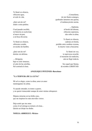 51
Te llamé en silencio,
ofréceme agua,
al cielo la vida.
¿Qué será de mí?
atado a estas piedras.
Cruel pasado escribió,
mi historia en esclavitud,
al nacer sin pan,
a mi boca llevarme.
Te llamé en silencio,
ofréceme comida,
en noches de hambre.
¿Qué será de mí?
destino sin defensa.
....Abrígame,
bajo tu cielo inmenso,
al calor de las estrellas,
fiel centinela la luna.
....Consuélame,
de mis llantos amargos,
quebrados lamentos me quema,
el mañana pronto asoma.
....Sujétame,
al borde del abismo,
ofréceme esperanza,
alas sobre tu alma.
Te llamé en silencio,
cadenas en tiranía,
perdido entre sombras rezuma,
la muerte viene a buscarme.
Te llamé sin voz,
te equivocas escuché,
el momento de rendición,
aún no llegó todavía.
Soy aquel que llamas,
de nombre LIBERTAD.
ANGELIQUE PFITZNER -Barcelona-
"LA TERNURA DE LA LUNA"
Mi sol es alegre, como tu alma; amor en amor
mantengamos la calma.
Yo puedo entender, tu temor a querer,
y no querer transcender aunque de amor sientas enloquecer.
Déjame mirarme en tus bellos ojos,
que me inspiran los más atrevidos versos.
Deja sentir que me amas
como el sol entrega su ternura a la luna...
Quizás así disipe tus dudas.
NOELIA ARREIGUE -México-
 