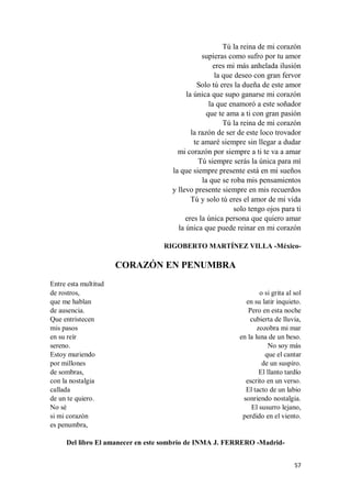 57
Tú la reina de mi corazón
supieras como sufro por tu amor
eres mi más anhelada ilusión
la que deseo con gran fervor
Solo tú eres la dueña de este amor
la única que supo ganarse mi corazón
la que enamoró a este soñador
que te ama a ti con gran pasión
Tú la reina de mi corazón
la razón de ser de este loco trovador
te amaré siempre sin llegar a dudar
mi corazón por siempre a ti te va a amar
Tú siempre serás la única para mí
la que siempre presente está en mi sueños
la que se roba mis pensamientos
y llevo presente siempre en mis recuerdos
Tú y solo tú eres el amor de mi vida
solo tengo ojos para ti
eres la única persona que quiero amar
la única que puede reinar en mi corazón
RIGOBERTO MARTÍNEZ VILLA -México-
CORAZÓN EN PENUMBRA
Entre esta multitud
de rostros,
que me hablan
de ausencia.
Que entristecen
mis pasos
en su reír
sereno.
Estoy muriendo
por millones
de sombras,
con la nostalgia
callada
de un te quiero.
No sé
si mi corazón
es penumbra,
o si grita al sol
en su latir inquieto.
Pero en esta noche
cubierta de lluvia,
zozobra mi mar
en la luna de un beso.
No soy más
que el cantar
de un suspiro.
El llanto tardío
escrito en un verso.
El tacto de un labio
sonriendo nostalgia.
El susurro lejano,
perdido en el viento.
Del libro El amanecer en este sombrío de INMA J. FERRERO -Madrid-
 