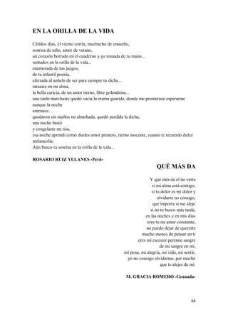 64
EN LA ORILLA DE LA VIDA
Cálidos días, el viento corría, muchacho de ensueño,
sonrisa de niño, amor de verano,
un corazón borrado en el cuaderno y yo tomada de tu mano...
sentados en la orilla de la vida...
enamorada de tus juegos,
de tu infantil poesía,
aferrada al anhelo de ser para siempre tu dicha...
tatuaste en mi alma,
la bella caricia, de un amor tierno, libre golondrina...
una tarde marchaste quedó vacía la eterna guarida, donde me prometiste esperarme
aunque la noche
amenace...
quedaron sin sueños mi almohada, quedó perdida la dicha,
una noche bastó
y congelaste mi risa,
esa noche aprendí como dueles amor primero, tierno inocente, cuanto te recuerdo dulce
melancolía.
Aún busco tu sonrisa en la orilla de la vida...
ROSARIO RUIZ YLLANES -Perú-
QUÉ MÁS DA
Y qué más da el no verte
si mi alma está contigo,
si tu dolor es mi dolor y
olvidarte no consigo,
que importa si me alejo
si no te busco más tarde,
en las noches y en mis días
eres tu mi amor constante,
no puedo dejar de quererte
mucho menos de pensar en ti
eres mi escozor perenne sangre
de mi sangre en mí,
mi pena, mi alegría, mi vida, mi sentir,
yo no consigo olvidarme, por mucho
que te alejes de mí.
M. GRACIA ROMERO -Granada-
 