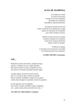 67
ALMA DE MARIPOSA
Se esculpen tus colores
en el polvo del arcoíris
llevadas en tus alas translúcidas
pinceladas de la naturaleza
mostrándose exquisita hermosura.
Recolectora del néctar de la vida
sueños y fantasías de un mañana que no llega
expones la ostentación de tu esplendor
para ocultar siempre tu tristeza.
Idealista corazón en busca de utopías
continuas confiando en tus adentros
a pesar de los avatares del destino
aunque el dolor te desangre.
El brillo de tu lindeza
se encuentra en la esencia de tu sinceridad
los sentimientos puros han de perdurar.
SANDRA MÉNDEZ -Guatemala-
ASÍ…
Rumiando recuerdos de historias, miradas de fuego,
silencios, maullidos de celos, tejados húmedos.
Miel rojiza tus labios carnosos, ungiendo los míos,
loca ironía, ríe el destino, picardías de perlas negras.
Cayendo fugaces, ternuras de suaves caricias,
tibia voz tu soplo de amor, timidez inconstante.
Briosos músculos temblando, mojados de rojo placer,
vuelan cantos de pájaros en pacientes aromas de guayabas.
La luna agotada, cerró sus párpados…
Dos cuerpos vencidos en diáfanos sueños románticos.
¡Así... quiero amarte, hasta, más allá de los soles...!
ÁLVARO ÁLVAREZ ROJAS -Colombia-
 