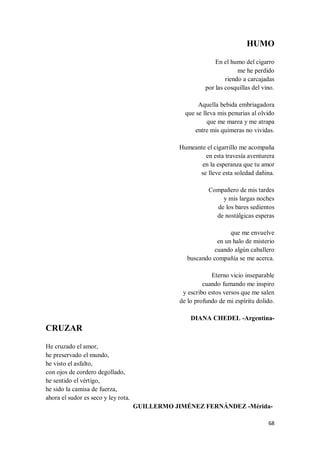 68
HUMO
En el humo del cigarro
me he perdido
riendo a carcajadas
por las cosquillas del vino.
Aquella bebida embriagadora
que se lleva mis penurias al olvido
que me marea y me atrapa
entre mis quimeras no vividas.
Humeante el cigarrillo me acompaña
en esta travesía aventurera
en la esperanza que tu amor
se lleve esta soledad dañina.
Compañero de mis tardes
y mis largas noches
de los bares sedientos
de nostálgicas esperas
que me envuelve
en un halo de misterio
cuando algún caballero
buscando compañía se me acerca.
Eterno vicio inseparable
cuando fumando me inspiro
y escribo estos versos que me salen
de lo profundo de mi espíritu dolido.
DIANA CHEDEL -Argentina-
CRUZAR
He cruzado el amor,
he preservado el mundo,
he visto el asfalto,
con ojos de cordero degollado,
he sentido el vértigo,
he sido la camisa de fuerza,
ahora el sudor es seco y ley rota.
GUILLERMO JIMÉNEZ FERNÁNDEZ -Mérida-
 