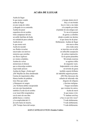 71
ACABA DE LLEGAR
Acaba de llegar
lo que nunca vendrá
acaba de llegar
en una vasija de vidrio
y ahogado en su contenido.
Acaban de pasar
esqueletos de mi sombra
triste campanear del aire
un anillo huérfano de boda
mi soledad de peso cobarde.
Acaba de ser
lo que nunca será.
Acaba de suceder
sus fluidos revuelan
encorvados sin motivos
misterios que estrellan
sus flecos sigilosos
en vientos coludidos.
Acaban de volver
atemorizan al silencio
que se descuelga sombrío
esquivando perecer.
Acaban de llegar. ¡Están aquí!
¡Oh! Mejillas de alma almidonada
Caretas de inquietantes albas
blanca lumbre de palabras
tizas frías que arden
y blanquean mi sangre.
¡Ay! Solitaria doblez encapsulada
son mis ojos buscándome
también el codo de mi sombra
a ser inservible resignándose
con la nariz de una idea
pálida hueca y venérea
y la complicidad del 13
de serlo hasta mi muerte..
¡Oh! Tiempo fuera del cuerpo
y tiempo dentro de él.
Hoy a ti me brindo
hoy te visto y me rindo
a tu empeño por doler
al paladar de una antigua sed.
Yo me sé tú punzar
de garras y colmillos
dónde se pudre ese destino
al que nunca he de pisar.
Doblemente. Acaban de llegar
otra nueva alma
otra cruda carne
se mezclan con mi talle
en inflexible usurpación
de caótica respiración.
En la quieta penumbra
Mi mirada cicatriza
su agónico idilio
de sangrante vacío.
Salpicándole a mi calma
un torrente de gasas
inefable soporte brillante
de indeleble angustia picante.
¡Oh! Día claroscuro día
señuelo de infectada vida
disgusto de reliquias
y bocinas malignas.
Fuegos reciclados
que vomitan los astros.
Acaba de morir
lo que nunca vivió.
"Y mañana será hoy
y hoy es ayer dos veces"
Y todo doblemente.
Y todo doblemente.
Y todo doblemente.
ALEX CASTILLO LYNCH -Estados Unidos-
 