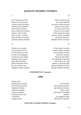 79
QUÉDATE SIEMPRE CONMIGO
I
En el silencio de un beso
brinda a mi ser la caricia
tu pasión quiero de albricia
cúbreme con tu embeleso
quiero tenerte así preso
que tu cuerpo sea mi abrigo
dormir y soñar contigo
sentir tu calor, tu esencia
hazme perder la conciencia
¡Quédate siempre conmigo!
II
Anhelo esa voz amada
tu corazón junto al mío
un tierno abrazo yo ansío
de tarde y de madrugada.
Envolverme en tu mirada
profunda, color de trigo
noble delicia del higo
brillo de alborada en flor
por eso mi dulce amor,
¡Quédate siempre conmigo!
III
Adoro el sabor de miel
de tu boca seductora
que sabe a néctar de aurora
cuando recorre mi piel.
La vida me sabe a hiel
si busco y no te consigo
a Dios pongo por testigo
que eres mi paz, mi alegría
amante del alma mía,
¡Quédate siempre conmigo!
IV
Se me alegra el corazón
cuando te tengo a mi lado
eres mi ilusión, mi hado
mi locura, mi razón.
Néctar de vida dulzón
que empalagas lo que digo
estar sin ti, no, no, sigo
padezco y pierdo la calma
genuina imagen de mi alma
¡Quédate siempre conmigo!
FLOR BOLÍVAR -Venezuela-
AIRE
Exhalo el aire
partículas que dormitan,
en el fondo de mi pecho.
Despierta el tiempo,
vibran las amapolas
y agita suavemente,
las plumas de mis alas.
Yo desnuda,
cabalgo al lomo
de mi caballo,
para alcanzar quimeras,
que destruyen mi alma.
Inspiro el aire
que anida en tu espalda,
palabras,
que apagan el fuego
liberando mis entrañas.
FRANCISCA OLMOS COMINO -Granada -
 