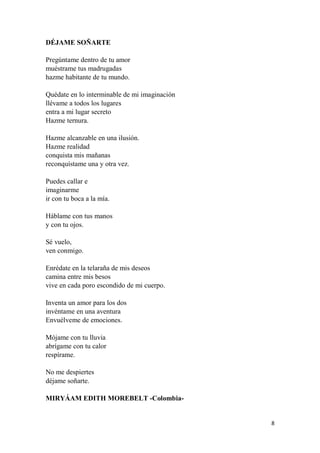 8
DÉJAME SOÑARTE
Pregúntame dentro de tu amor
muéstrame tus madrugadas
hazme habitante de tu mundo.
Quédate en lo interminable de mi imaginación
llévame a todos los lugares
entra a mi lugar secreto
Hazme ternura.
Hazme alcanzable en una ilusión.
Hazme realidad
conquista mis mañanas
reconquístame una y otra vez.
Puedes callar e
imaginarme
ir con tu boca a la mía.
Háblame con tus manos
y con tu ojos.
Sé vuelo,
ven conmigo.
Enrédate en la telaraña de mis deseos
camina entre mis besos
vive en cada poro escondido de mi cuerpo.
Inventa un amor para los dos
invéntame en una aventura
Envuélveme de emociones.
Mójame con tu lluvia
abrígame con tu calor
respírame.
No me despiertes
déjame soñarte.
MIRYÁAM EDITH MOREBELT -Colombia-
 