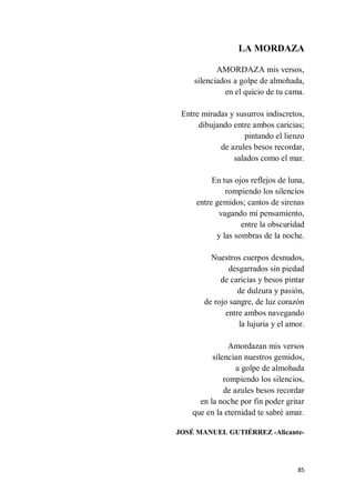85
LA MORDAZA
AMORDAZA mis versos,
silenciados a golpe de almohada,
en el quicio de tu cama.
Entre miradas y susurros indiscretos,
dibujando entre ambos caricias;
pintando el lienzo
de azules besos recordar,
salados como el mar.
En tus ojos reflejos de luna,
rompiendo los silencios
entre gemidos; cantos de sirenas
vagando mi pensamiento,
entre la obscuridad
y las sombras de la noche.
Nuestros cuerpos desnudos,
desgarrados sin piedad
de caricias y besos pintar
de dulzura y pasión,
de rojo sangre, de luz corazón
entre ambos navegando
la lujuria y el amor.
Amordazan mis versos
silencian nuestros gemidos,
a golpe de almohada
rompiendo los silencios,
de azules besos recordar
en la noche por fin poder gritar
que en la eternidad te sabré amar.
JOSÉ MANUEL GUTIÉRREZ -Alicante-
 