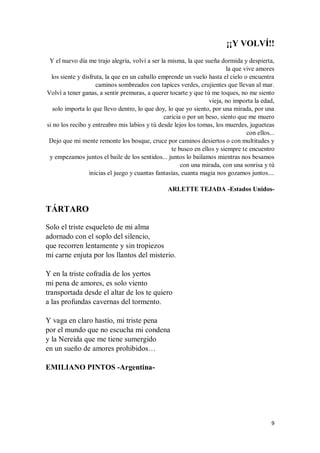 9
¡¡Y VOLVÍ!!
Y el nuevo día me trajo alegría, volví a ser la misma, la que sueña dormida y despierta,
la que vive amores
los siente y disfruta, la que en un caballo emprende un vuelo hasta el cielo o encuentra
caminos sombreados con tapices verdes, crujientes que llevan al mar.
Volví a tener ganas, a sentir premuras, a querer tocarte y que tú me toques, no me siento
vieja, no importa la edad,
solo importa lo que llevo dentro, lo que doy, lo que yo siento, por una mirada, por una
caricia o por un beso, siento que me muero
si no los recibo y entreabro mis labios y tú desde lejos los tomas, los muerdes, jugueteas
con ellos...
Dejo que mi mente remonte los bosque, cruce por caminos desiertos o con multitudes y
te busco en ellos y siempre te encuentro
y empezamos juntos el baile de los sentidos... juntos lo bailamos mientras nos besamos
con una mirada, con una sonrisa y tú
inicias el juego y cuantas fantasías, cuanta magia nos gozamos juntos....
ARLETTE TEJADA -Estados Unidos-
TÁRTARO
Solo el triste esqueleto de mi alma
adornado con el soplo del silencio,
que recorren lentamente y sin tropiezos
mi carne enjuta por los llantos del misterio.
Y en la triste cofradía de los yertos
mi pena de amores, es solo viento
transportada desde el altar de los te quiero
a las profundas cavernas del tormento.
Y vaga en claro hastío, mi triste pena
por el mundo que no escucha mi condena
y la Nereida que me tiene sumergido
en un sueño de amores prohibidos…
EMILIANO PINTOS -Argentina-
 