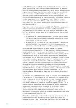puede definir la postura sedente media, como aquella en la que existe un
apoyo isquiático y es la que el niño adopta cuando el objeto de atención
está en la horizontal de su línea de visión. El cuerpo se sitúa teóricamente en
ángulo recto, con lo que el centro de gravedad se halla directamente sobre
las tuberosidades isquiáticas (12). Y como postura sedente erguida, se
considera aquella que mantiene un ángulo recto o posición erecta, y es la
más apropiada según expertos de todo el mundo. Por ello surge el interés de
estudiar la postura sedente en esta población, con lo que se pretende
destacar la repercusión del mobiliario usado, en la adopción de vicios
posturales que se fijan durante la infancia y que predisponen en le futuro a
distintas patologías (12).
Hoy en día, existen una serie de normas (ISO, CEN, AENOR,…) que proponen
una serie de modelos de mobiliario, en relación con las dimensiones
antropométricas de los usuarios y el tipo de actividad desarrolla (escolar,
etc.) (12). Se justifica la importancia de un mobiliario escolar adecuado por
dos razones:
– A corto plazo, el aumento de comodidad y bienestar conseguido por
un correcto diseño repercute en un mayor rendimiento de las tareas
desarrolladas en el ámbito escolar.
– A largo plazo, es importante proporcionar comodidad y facilitar una
postura fisiológica a los individuos en crecimiento, para evitar el
desarrollo a posteriori de vicios posturales y posibles patologías.(12)
En el diseño del mobiliario escolar se deben atender los criterios
antropométricos de los usuarios a los que va dirigido: niños y adolescentes.
La aplicación de estos criterios presenta dificultad al tratarse de una
población con un gran surtido de características según las edades y además
dentro del mismo grupo de edad. Se debe tener en cuenta la talla de los
individuos a la hora de seleccionar y distribuir el mobiliario escolar entre las
distintas clases, ya que repercute en la adopción de posturas incorrectas,
responsables a largo plazo de distintos cambios morfoestáticos en los
sujetos, y que debe ser conocido y reconocido por la personas y órganos
competentes: Ministerio de Educación, colegios o centros escolares y
profesores, a fin de poner en marcha las medidas y actuaciones pertinentes
(12). El hecho de que los niños de diferentes edades y tallas utilicen el mismo
tipo de mobiliario repercute en las posturas que adoptan y en las
adaptaciones que realizan, ya que puede que no les resulte confortable el
mobiliario.
Se considera, que por término medio desde los 3 a los 13 años, un niño crece
a razón de unos 6 cm/año. Dentro de este crecimiento, los niños empiezan a
crecer a expensas de los miembros inferiores y es al inicio de la pubertad
cuando se produce un incremento de la longitud del tronco (12). Estos
hechos obligan a tener en cuenta una amplia variedad de tamaños para el
mobiliario escolar. Además a la hora de diseñarlo, es necesario apreciar la
tarea para la que va a ser usado. Al estudiar las diversas actividades
realizadas en la escuela, se observa que los alumnos consumen
aproximadamente entre el 40 y 50% del tiempo que están en clase en
prestar atención a las explicaciones del profesor, el 30% a escribir y el resto
en otras actividades sin clasificar (12).
El mobiliario escolar debe ser de tamaño adecuado, teniendo en cuenta las
edades de los escolares, la talla y crecimiento del alumno. La silla será
regulable en altura, fondo y respaldo del asiento para favorecer que el niño
152 REVISTA DE ESTUDIOS DE JUVENTUD ≥ diciembre 07 | nº 79
 