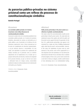 As parcerias público-privadas no sistema
prisional como um reflexo do processo de
constitucionalização simbólica




                                                                                                                                                                                                         Artigos
Daniela Portugal



Resumen                                                               Abstract
Las sociedades público-privadas en el sistema                         Public private partnerships in the prison system as a




                                                                                                                                               As parcerias público-privadas no sistema prisional como
                                                                                                                                              um reflexo do processo de constitucionalização simbólica
                                                                                                                                                                                                         Daniela Portugal
de prisiones como reflejo del proceso de                              reflection of symbolic constitutionalization
constitucionalización simbólica                                       This study is about the unconstitutionality of public-private
El presente estudio trata de la inconstitucionalidad de las           partnerships in Brazil’s prison system. The study looks into
sociedades público-privadas en el sistema de prisiones                undeclared reasons that explain why both the public and
brasileño, observando los motivos no declarados por el                the private sectors support this kind of cooperation. On the
poder público y por el particular en la defensa de esta               face of it, public-private partnerships may appear to be
fantasiosa cooperación, como si fuese motivada por un                 motivated by a single end, that of fulfilling fundamental
fin único de cumplimiento de derechos fundamentales,                  rights, rather than by vested – and irreconcilable – interests.
y no por intereses diversos e inconciliables. De este                 In this study, the exploitation of prison work by some
modo, será abordada la cuestión de la explotación del                 elements of the private sector will be approached as a
trabajo carcelario por el particular como un evidente                 clear departure from the foundations of a true Democratic
alejamiento de los fundamentos de un Estado que se                    State based on the Rule of Law, and above all as a violation
propone Democrático de Derecho, máxime de la dignidad                 of human dignity. In these cases, prison work is turned into
de la persona humana, ya que se trata de una nueva                    a new form of slavery in disguise, another sordid instance
y disfrazada forma de trabajo esclavo, desarrollada                   of man dominating man in an institutionalized setting.
mediante la abyecta institucionalización de la dominación
del hombre por el hombre.                                             Keywords: Privatization. Prison. Unconstitutionality.


Palabras clave: Privatización. Prisión.
Inconstitucionalidad.




                                                                                       Data de recebimento: 12/05/2010
                                                                                          Data de aprovação: 12/07/2010



                                                       Ano 4   Edição 7   Ago/Set 2010    |   Revista Brasileira de Segurança Pública
                                                                                                                                        103
 