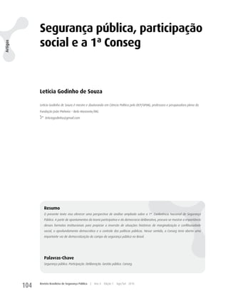 Segurança pública, participação
                social e a 1ª Conseg
Artigos




                Letícia Godinho de Souza

                Letícia Godinho de Souza é mestre e doutoranda em Ciência Política pelo DCP/UFMG, professora e pesquisadora plena da

                Fundação João Pinheiro – Belo Horizonte/MG.

                    leticiagodinho@gmail.com




                   Resumo
                   O presente texto visa oferecer uma perspectiva de análise ampliada sobre a 1ª. Conferência Nacional de Segurança
                   Pública. A partir de apontamentos da teoria participativa e da democracia deliberativa, procura-se mostrar a importância
                   desses formatos institucionais para propiciar a inversão de situações históricas de marginalização e conflituosidade
                   social, o aprofundamento democrático e o controle das políticas públicas. Nesse sentido, a Conseg teria aberto uma
                   importante via de democratização do campo da segurança pública no Brasil.




                   Palavras-Chave
                   Segurança pública. Participação. Deliberação. Gestão pública. Conseg.




          104   Revista Brasileira de Segurança Pública   |   Ano 4   Edição 7   Ago/Set 2010
 