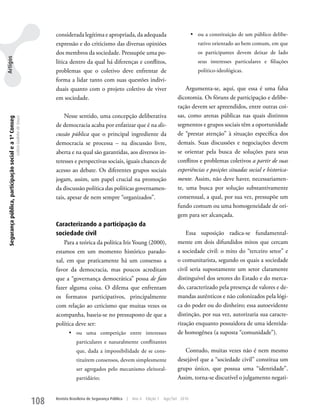 considerada legítima e apropriada, da adequada                                  •	 ou a constituição de um público delibe-
                                                                                         expressão e do criticismo das diversas opiniões                                    rativo orientado ao bem comum, em que
                                                                                         dos membros da sociedade. Pressupõe uma po-                                        os participantes devem deixar de lado
Artigos




                                                                                         lítica dentro da qual há diferenças e conflitos,                                   seus interesses particulares e filiações
                                                                                         problemas que o coletivo deve enfrentar de                                         político-ideológicas.
                                                                                         forma a lidar tanto com suas questões indivi-
                                                                                         duais quanto com o projeto coletivo de viver                               Argumenta-se, aqui, que essa é uma falsa
                                                                                         em sociedade.                                                          dicotomia. Os fóruns de participação e delibe-
                                                                                                                                                                ração devem ser apreendidos, entre outras coi-
                                                                                             Nesse sentido, uma concepção deliberativa                          sas, como arenas públicas nas quais distintos
 Segurança pública, participação social e a 1ª Conseg
                                                        Letícia Godinho de Souza




                                                                                         de democracia acaba por enfatizar que é na dis-                        segmentos e grupos sociais têm a oportunidade
                                                                                         cussão pública que o principal ingrediente da                          de “prestar atenção” à situação específica dos
                                                                                         democracia se processa – na discussão livre,                           demais. Suas discussões e negociações devem
                                                                                         aberta e na qual são garantidas, aos diversos in-                      se orientar pela busca de soluções para seus
                                                                                         teresses e perspectivas sociais, iguais chances de                     conflitos e problemas coletivos a partir de suas
                                                                                         acesso ao debate. Os diferentes grupos sociais                         experiências e posições situadas social e historica-
                                                                                         jogam, assim, um papel crucial na promoção                             mente. Assim, não deve haver, necessariamen-
                                                                                         da discussão política das políticas governamen-                        te, uma busca por solução substantivamente
                                                                                         tais, apesar de nem sempre “organizados”.                              consensual, a qual, por sua vez, pressupõe um
                                                                                                                                                                fundo comum ou uma homogeneidade de ori-
                                                                                                                                                                gem para ser alcançada.
                                                                                         Caracterizando a participação da
                                                                                         sociedade civil                                                            Essa suposição radica-se fundamental-
                                                                                             Para a teórica da política Iris young (2000),                      mente em dois difundidos mitos que cercam
                                                                                         estamos em um momento histórico parado-                                a sociedade civil: o mito do “terceiro setor” e
                                                                                         xal, em que praticamente há um consenso a                              o comunitarista, segundo os quais a sociedade
                                                                                         favor da democracia, mas poucos acreditam                              civil seria supostamente um setor claramente
                                                                                         que a “governança democrática” possa de fato                           distinguível dos setores do Estado e do merca-
                                                                                         fazer alguma coisa. O dilema que enfrentam                             do, caracterizado pela presença de valores e de-
                                                                                         os formatos participativos, principalmente                             mandas autênticos e não colonizados pela lógi-
                                                                                         com relação ao ceticismo que muitas vezes os                           ca do poder ou do dinheiro; essa autoevidente
                                                                                         acompanha, baseia-se no pressuposto de que a                           distinção, por sua vez, autorizaria sua caracte-
                                                                                         política deve ser:                                                     rização enquanto possuidora de uma identida-
                                                                                                •	 ou uma competição entre interesses                           de homogênea (a suposta “comunidade”).
                                                                                                    particulares e naturalmente conflitantes
                                                                                                    que, dada a impossibilidade de se cons-                        Contudo, muitas vezes não é nem mesmo
                                                                                                    tituírem consensos, devem simplesmente                      desejável que a “sociedade civil” constitua um
                                                                                                    ser agregados pelo mecanismo eleitoral-                     grupo único, que possua uma “identidade”.
                                                                                                    partidário;                                                 Assim, torna-se discutível o julgamento negati-



                                                                                   108   Revista Brasileira de Segurança Pública   |   Ano 4   Edição 7   Ago/Set 2010
 
