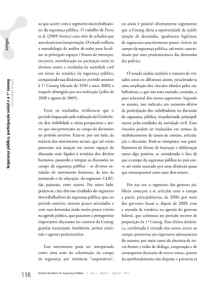 ao que ocorre com o segmento dos trabalhado-                           ou ainda é possível diversamente argumentar
                                                                                         res da segurança pública. O trabalho de Pavez                          que a Conseg abriu a oportunidade de publi-
                                                                                         et al. (2009) fornece uma série de achados que                         cização de demandas, igualmente legítimas,
Artigos




                                                                                         autorizam essa interpretação. O estudo utilizou                        de segmentos anteriormente pouco visíveis no
                                                                                         a metodologia de análise de redes para locali-                         campo da segurança pública, até então caracte-
                                                                                         zar os principais espaços / fóruns de interação,                       rizado por uma predominância das demandas
                                                                                         encontro, manifestação ou pactuação entre os                           das polícias.
                                                                                         diversos atores e entidades da sociedade civil
                                                                                         em torno da temática da segurança pública,                                 O estudo analisa também o número de vín-
                                                                                         comparando sua dinâmica no período anterior                            culos entre os diferentes atores, percebendo-se
 Segurança pública, participação social e a 1ª Conseg
                                                        Letícia Godinho de Souza




                                                                                         à 1a Conseg (década de 1990 e anos 2000) e                             uma ampliação dos vínculos obtidos pelos tra-
                                                                                         naquele abrangido por sua realização (julho de                         balhadores, o que não teria onerado, contudo, o
                                                                                         2008 a agosto de 2009).                                                peso relacional dos outros segmentos. Segundo
                                                                                                                                                                os autores, isso indicaria um aumento efetivo
                                                                                             Entre os resultados, verificou-se que o                            da participação dos trabalhadores na discussão
                                                                                         período impactado pela realização da Conferên-                         da segurança pública, impulsionada principal-
                                                                                         cia deu visibilidade a várias perspectivas e ato-                      mente pelas entidades da sociedade civil. Esses
                                                                                         res que não pertenciam ao campo de discussões                          vínculos podem ser traduzidos em termos de
                                                                                         no período anterior. Trata-se, por um lado, da                         estabelecimento de canais de contato, articula-
                                                                                         maioria dos movimentos sociais, que até então                          ção e discussão. Pode-se interpretar esse parti-
                                                                                         pautavam sua atuação em outros espaços de                              lhamento de fóruns de interação e deliberação
                                                                                         discussão mais ligados à temática dos direitos                         como algo positivo, se considerado o fato de
                                                                                         humanos, passando a integrar as discussões no                          que o campo da segurança pública no país este-
                                                                                         campo da segurança pública – as diversas en-                           ve até então marcado por uma distância quase
                                                                                         tidades do movimento feminista, da área da                             que intransponível entre esses dois setores.
                                                                                         juventude e da educação, do segmento GLBT,
                                                                                         das pastorais, entre outros. Por outro lado,                               Por sua vez, o segmento dos gestores pú-
                                                                                         podem-se citar diversas entidades do segmento                          blicos começou a se articular com o campo
                                                                                         dos trabalhadores da segurança pública, que, no                        a partir, principalmente, de 2000, por meio
                                                                                         período anterior, estavam pouco articulados e                          dos governos locais e, depois de 2003, com
                                                                                         com suas demandas ainda muito pouco visíveis                           a entrada da temática na agenda do governo
                                                                                         na agenda pública, que passaram a protagonizar                         federal, que culminou no período recente de
                                                                                         importantes discussões no contexto da Conseg:                          preparação da 1a Conseg. Essa última dinâmi-
                                                                                         guardas municipais, bombeiros, peritos crimi-                          ca, combinada à entrada dos novos atores ao
                                                                                         nais e agentes penitenciários.                                         campo, promoveu um expressivo adensamento
                                                                                                                                                                do mesmo, por meio tanto da abertura de no-
                                                                                            Esse movimento pode ser interpretado                                vas frentes e redes de diálogo, cooperação e de
                                                                                         como uma sorte de colonização do campo                                 consequente discussão de novos temas, quanto
                                                                                         de segurança por temáticas “corporativas”,                             do aprofundamento das disputas e parcerias já


                                                                                   110   Revista Brasileira de Segurança Pública   |   Ano 4   Edição 7   Ago/Set 2010
 