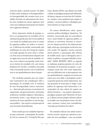 existentes desde o período anterior. Os dados           Lima e Romão (2010), cujo objetivo era medir
revelam ainda mudanças na homogeneidade e               a adesão ao paradigma proposto pelo Ministério
na heterogeneidade dos contatos entre as en-            da Justiça, expresso no texto-base da Conferên-




                                                                                                                                                                                                                    Artigos
tidades, havendo um adensamento dos víncu-              cia, usando-o como parâmetro para mapear as
los entre entidades do mesmo segmento, bem              posições e correntes políticas e ideológicas pre-
como uma ampliação da proporção de relações             sentes durante sua etapa nacional.
entre segmentos distintos.
                                                            Os autores identificaram, assim, quatro
    Outro importante achado da pesquisa re-             correntes político-ideológicas hipotéticas. Na
fere-se ao protagonismo da sociedade civil na           primeira, caracterizada pela sua concordância




                                                                                                                                  Segurança pública, participação social e a 1ª Conseg
                                                                                                                                                                                         Letícia Godinho de Souza
realização de grande parte dos eventos públicos         com o atual modelo de segurança pública, as
e na criação de entidades para atuar no campo           reformas, se inevitáveis, deveriam se concen-
da segurança pública em ambos os momen-                 trar em soluções punitivas, de endurecimento
tos. A diferença do período caracterizado pela          legal, sendo que a participação social seria vista
mobilização em torno da Conseg diz respeito             com cautela. Na segunda e terceira correntes
à já citada aparição de novos atores e temáti-          estaria presente a preocupação pela reforma
cas, bem como ao fortalecimento daquele setor           do modelo atual; o que as distinguiria seria “a
na região mais coesa da rede de entidades. As-          ênfase na política e no papel atribuído à socie-
sim, se já se observa uma grande coesão inter-          dade” (LIMA; ROMÃO, 2009): na segunda
na no interior da sociedade civil, com intensa          as mudanças propostas girariam em torno de
frequência de vínculos e entidades conectadas           introdução de ferramentas de gestão e a par-
entre si no período anterior, com a Conferência         ticipação social seria vista como importante,
nota-se um aprofundamento dessa situação.               mas seus defensores não se preocupariam com
                                                        seu aprofundamento, enquanto na terceira um
   Tais resultados apontam para um impor-               maior peso seria dado à participação social e
tante matizamento das considerações sobre a             as questões gerenciais seriam importantes, mas
participação da sociedade civil. A existência           não passariam de meios para se chegar a uma
de uma heterogeneidade interna característi-            política de segurança mais democrática e in-
ca – observada pela presença concomitante de            corporadora de uma cultura de respeito aos
organizações não-governamentais, instituições           direitos humanos – essa posição expressaria o
acadêmicas, entidades religiosas e filantrópicas,       paradigma proposto pelo Ministério de Justi-
movimentos sociais, e que ademais são repre-            ça. A última corrente propõe reformas radicais
sentativos de temas específicos ou não da segu-         no modelo, mas suas posições seriam, não obs-
rança pública – não autoriza a interpretação de         tante, extremas e muitas vezes contraditórias,
uma necessária desmobilização.                          “marcadas por bandeiras de ordem”.

    Outro estudo que traz resultados importan-              Os resultados indicam uma adesão maior à
tes para caracterizar a participação da socieda-        terceira corrente, aquela que representa a pro-
de civil no contexto da 1a Conseg foi feito por         posta do novo paradigma, e que essa posição


                                            Ano 4   Edição 7   Ago/Set 2010   |   Revista Brasileira de Segurança Pública
                                                                                                                            111
 