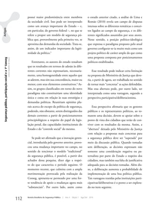 possui maior predominância entre membros                               o estudo anterior citado, a análise de Lima e
                                                                                         da sociedade civil. Isso pode ser interpretado                         Romão (2010) revela um campo de disputas
                                                                                         como um avanço importante do Estado – e,                               intensas sobre as diferentes temáticas e concei-
Artigos




                                                                                         em particular, do governo federal –, no que se                         tos ligados ao campo da segurança, e os dife-
                                                                                         refere a propor um modelo de segurança pú-                             rentes significados assumidos por seus atores.
                                                                                         blica que, provavelmente pela primeira vez, se                         Nesse sentido, a posição político-ideológica
                                                                                         aproxima das demandas da sociedade. Trata-se,                          que expressa o paradigma proposto pelo atual
                                                                                         assim, de um indicador importante da legiti-                           governo configurar-se-ia muito mais como um
                                                                                         midade da política.3                                                   projeto político de caráter amplo do que como
                                                                                                                                                                uma proposta composta por posicionamentos
 Segurança pública, participação social e a 1ª Conseg
                                                        Letícia Godinho de Souza




                                                                                             Entretanto, os autores do estudo ressaltam                         políticos estabilizados.
                                                                                         que os resultados em termos de adesão às dife-
                                                                                         rentes correntes não expressariam, necessaria-                             Esse resultado pode indicar certa limitação
                                                                                         mente, uma homogeneidade entre aqueles que                             na proposta do Ministério de Justiça que deve-
                                                                                         as aderem, mas sim sua concordância, maior ou                          ria, a partir de agora, ser trabalhada no sentido
                                                                                         menor, com seus elementos constitutivos.4 As-                          de tornar mais “concretas” as ações defendidas.
                                                                                         sim, os grupos classificados em torno do novo                          Mas essa abertura pode, por outro lado, ser
                                                                                         paradigma não constituiriam uma identidade                             interpretada como uma vantagem, segundo a
                                                                                         única e coesa em relação às suas estratégias e                         perspectiva participativa/deliberacionista.
                                                                                         demandas políticas. Reuniriam opiniões plu-
                                                                                         rais acerca do escopo da política de segurança,                            Essa perspectiva afirmaria que os gestores
                                                                                         podendo, não obstante, serem distinguidos das                          públicos e os representantes políticos, ao to-
                                                                                         demais correntes a partir de posicionamentos                           marem uma decisão, devem se apoiar sobre o
                                                                                         principiológicos a respeito do papel da legis-                         ponto de vista dos cidadãos que terão de con-
                                                                                         lação penal, das capacidades institucionais do                         viver com os resultados da mesma. Assim, a
                                                                                         Estado e do “controle social” do mesmo.                                “abertura” deixada pelo Ministério da Justiça
                                                                                                                                                                com relação a propostas mais concretas para
                                                                                             Se pode ser afirmado que a inovação geren-                         a segurança pública deve ser “superada” por
                                                                                         cial, introduzida pelo governo anterior, provo-                        meio da discussão pública. Quando tomadas
                                                                                         cou uma mudança importante no campo, no                                sem deliberação, as decisões expressam não
                                                                                         sentido de tencionar o modelo “tradicional”                            somente uma consideração negativa ou pa-
                                                                                         da segurança pública, é possível, a partir dos                         ternalista por parte do Estado a respeito dos
                                                                                         achados dessa pesquisa, dizer algo a respei-                           cidadãos, mas também sua falta de justificativa
                                                                                         to do que caracteriza o período seguinte. O                            adequada para as decisões tomadas. Além dis-
                                                                                         momento recente, que culmina com a ampla                               so, a deliberação aumenta a probabilidade de
                                                                                         movimentação provocada pela realização da                              implementação de uma boa política pública.
                                                                                         Conseg, apresenta-se permeado por uma for-                             Tais vantagens trazidas pelas instituições parti-
                                                                                         te tendência de apoio a mudanças agora mais                            cipativas/deliberativas é o ponto a ser explora-
                                                                                         “substanciais”. Por outro lado, assim como                             do no item seguinte.


                                                                                   112   Revista Brasileira de Segurança Pública   |   Ano 4   Edição 7   Ago/Set 2010
 