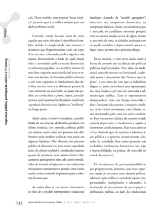 cais. Nesse sentido, uma suposta “razão técni-                         (também chamado de “modelo agregativo”)
                                                                                         ca” presume qual é a melhor solução para um                            concentrar seu componente democrático na
                                                                                         dado problema social.                                                  competição eleitoral. Assim, nos momentos que
Artigos




                                                                                                                                                                a antecede, os candidatos assumem posições
                                                                                             Contudo, tomar decisões antes de ouvir                             mais ou menos amplas acerca de alguns temas;
                                                                                         aqueles que serão afetados é injustificável tam-                       e, por meio do voto, os cidadãos endossam esse
                                                                                         bém devido à complexidade dos assuntos e                               ou aquele candidato e depois mantêm pouca re-
                                                                                         interesses que frequentemente estão em jogo.                           lação com o governo até a próxima eleição.
                                                                                         A recusa ante a discussão pública significa não
                                                                                         apenas desconsiderar a fonte da qual emana                                 Nesse modelo, o voto serve ainda como a
 Segurança pública, participação social e a 1ª Conseg
                                                        Letícia Godinho de Souza




                                                                                         toda a autoridade política numa democracia                             forma de controle por excelência das políticas
                                                                                         (a soberania popular), mas também desistir de                          públicas implementadas. Para além do tradi-
                                                                                         uma base cognitiva mais justificável para se to-                       cional controle interno ou horizontal, conhe-
                                                                                         mar uma decisão. A discussão pública submete                           cido como o mecanismo dos “freios e contra-
                                                                                         a um teste cognitivo os fundamentos das de-                            pesos”, é por meio do voto que os indivíduos
                                                                                         cisões; testa-os contra os diferentes pontos de                        elegem (e assim controlam) seus representan-
                                                                                         vista existentes na sociedade, os quais não po-                        tes, cuja função é, por sua vez, controlar a ad-
                                                                                         dem ser conhecidos a priori. Assim, procedi-                           ministração pública. Caso os representantes
                                                                                         mentos participativos/deliberativos tenderiam                          desempenhem bem essa função (controlar e
                                                                                         a produzir decisões mais legítimas e “melhores”                        fazer funcionar eficazmente a máquina públi-
                                                                                         no longo prazo.                                                        ca), serão eleitos novamente; caso falhem, se-
                                                                                                                                                                rão sancionados pelo voto em outro candida-
                                                                                             Ainda assim, é possível considerar a possibi-                      to. Esse mecanismo clássico de controle social,
                                                                                         lidade de um processo deliberativo produzir, em                        embora importante, é insuficiente e sujeito a
                                                                                         última instância, por exemplo, políticas públi-                        numerosos condicionantes. Mas basta apontar
                                                                                         cas injustas; assim como um processo não deli-                         o fato óbvio de que ele mantém a administra-
                                                                                         berativo pode produzir políticas mais justas em                        ção pública e o governo excessivamente afas-
                                                                                         algumas hipóteses. Não obstante, um processo                           tados da sociedade, bem como promove um
                                                                                         público de discussão tem uma maior capacidade                          verdadeiro insulamento burocrático (ou seja,
                                                                                         tanto de criticar resultados considerados injustos                     a impossibilidade, na prática, de controlar os
                                                                                         quanto de reconhecer seus próprios limites. Me-                        atos da burocracia).
                                                                                         canismos participativos têm sido assim introdu-
                                                                                         zidos de maneira complementar aos tradicionais                             Os mecanismos de participação/delibera-
                                                                                         mecanismos representativos porque, entre outras                        ção proporcionam, portanto, que esses espar-
                                                                                         razões, se têm mostrado importantes para a refor-                      sos canais de encontro entre sistema político,
                                                                                         ma do status quo.                                                      administração pública e sociedade sejam com-
                                                                                                                                                                plementados, multiplicados e adensados. A
                                                                                            As razões disso se encontram basicamente                            instituição de mecanismos de participação e
                                                                                         no fato de o modelo representativo tradicional                         deliberação pública, ao lado dos tradicionais


                                                                                   114   Revista Brasileira de Segurança Pública   |   Ano 4   Edição 7   Ago/Set 2010
 