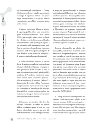 cial fomentados pela realização da 1ª Conseg.                          A perspectiva apresentada ressalta as estratégias
                                                                                         Dificilmente podem ser negados seus impactos                           participacionistas/deliberativas por oferecerem
                                                                                         no campo da segurança pública – até pouco                              uma forma para que a discussão pública e tam-
Artigos




                                                                                         tempo bastante restrito – no que diz respeito                          bém a tomada de decisão possam incluir diferen-
                                                                                         a seus atores, a seu público, bem como ao seu                          tes perspectivas existentes na sociedade. Não nos
                                                                                         caráter público.                                                       referimos apenas às diferenças entre trabalhado-
                                                                                                                                                                res, poder público e sociedade civil, mas também
                                                                                             O caráter restrito dos debates no interior                         às diferenciações que perpassam inclusive cada
                                                                                         da segurança pública não é uma característica                          um desses três grupos. A oportunidade de ouvir e
                                                                                         apenas da sociedade brasileira. David Garland                          discutir a experiência de outros é um importante
 Segurança pública, participação social e a 1ª Conseg
                                                        Letícia Godinho de Souza




                                                                                         (2001), por exemplo, ressalta como as discus-                          instrumento de irrupção de mudanças nos indi-
                                                                                         sões e decisões nesse âmbito eram consideradas,                        víduos, nas práticas institucionais, nos governos e
                                                                                         até recentemente, uma questão para experts, e                          no interior da própria sociedade civil.
                                                                                         não para ser discutida com a sociedade em geral.
                                                                                         Pode-se completar afirmando que o contexto                                 Em uma cultura política que valoriza a dis-
                                                                                         brasileiro é ainda mais negativo, desse ponto de                       cussão pública, os indivíduos encontram-se mais
                                                                                         vista, devido às heranças deixadas pela política                       abertos a ter suas próprias opiniões e seus inte-
                                                                                         de segurança nacional do período ditatorial.                           resses mudados no meio do processo, o que pro-
                                                                                                                                                                move, entre outras coisas, maior tolerância entre
                                                                                              A análise de Garland, contudo, é bastante                         pessoas e grupos sociais historicamente afastados.
                                                                                         diversa da aqui apresentada; no contexto de sua                        Nesse sentido, tais formatos no campo da segu-
                                                                                         crítica em relação à configuração penalógica re-                       rança pública podem oferecer uma importante
                                                                                         cente, posterior à década de 1980, o autor vê                          oportunidade para resolver dilemas e conflitos
                                                                                         nesse movimento de abertura à opinião pública                          históricos. Basta citar aqui um deles: o da rela-
                                                                                         uma forma de “populismo punitivo”: o campo                             ção da polícia com a sociedade e vice-versa, uma
                                                                                         teria se tornado menos “autônomo”, passando a                          relação basicamente de desconfiança, que ainda
                                                                                         sofrer a interferência de interesses “políticos” e                     sofre com o legado do regime autoritário, seu
                                                                                         das demandas da opinião pública. Para o autor,                         fundamento no uso excessivo da força e no co-
                                                                                         essas preocupações impor-se-iam sobre as “ques-                        metimento de abusos contra opositores políticos,
                                                                                         tões criminológicas” na definição das atuais po-                       minorias étnicas, sexuais e grupos sociais menos
                                                                                         líticas públicas, e as pretensões populistas que                       favorecidos (yATES, 2010).
                                                                                         resultam em vantagem eleitoral sobressairiam
                                                                                         como determinantes das mesmas.                                             A Conseg introduziu uma importante ino-
                                                                                                                                                                vação no campo da segurança pública ao im-
                                                                                             Defendemos, ao contrário, não dever ha-                            pulsionar a criação de fóruns participativos e
                                                                                         ver esfera “autônoma” no âmbito das políticas                          deliberativos, os quais compreenderam a dispu-
                                                                                         públicas – embora se possa rechaçar um certo                           ta entre diferentes partes, com diferentes pon-
                                                                                         discurso criminológico punitivo, que tem sido                          tos de vista e interesses percebidos, e que pode
                                                                                         usado recentemente como estratégia eleitoreira.                        posteriormente tomar lugar em outros terrenos


                                                                                   116   Revista Brasileira de Segurança Pública   |   Ano 4   Edição 7   Ago/Set 2010
 