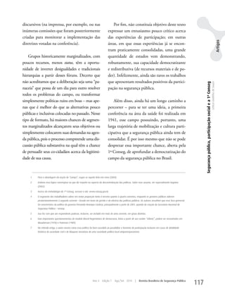 discursivos (na imprensa, por exemplo, ou nas                                           Por fim, não constituía objetivo deste texto
inúmeras comissões que foram posteriormente                                         expressar um entusiasmo pouco crítico acerca
criadas para monitorar a implementação das                                          das experiências de participação; em outras




                                                                                                                                                                                                                                                       Artigos
diretrizes votadas na conferência).                                                 áreas, em que essas experiências já se encon-
                                                                                    tram praticamente consolidadas, uma grande
    Grupos historicamente marginalizados, com                                       quantidade de estudos vem demonstrando,
poucos recursos, menos status, têm a oportu-                                        robustamente, sua capacidade democratizante
nidade de inverter desigualdades e tradicionais                                     e redistributiva (de recursos materiais e de po-
hierarquias a partir desses fóruns. Decerto que                                     der). Infelizmente, ainda são raros os trabalhos
não acreditamos que a deliberação seja uma “pa-                                     que apresentam resultados positivos da partici-




                                                                                                                                                                     Segurança pública, participação social e a 1ª Conseg
                                                                                                                                                                                                                            Letícia Godinho de Souza
naceia” que possa de um dia para outro resolver                                     pação na segurança pública.
todos os problemas do campo, ou transformar
simplesmente políticas ruins em boas – mas ape-                                         Além disso, ainda há um longo caminho a
nas que é melhor do que as alternativas pouco                                       percorrer – para se ter uma ideia, a primeira
públicas e inclusivas colocadas no passado. Nesse                                   conferência na área da saúde foi realizada em
tipo de formato, há maiores chances de segmen-                                      1941, esse campo possuindo, portanto, uma
tos marginalizados alcançarem seus objetivos ou                                     larga trajetória de mobilização e cultura parti-
simplesmente colocarem suas demandas na agen-                                       cipativa que a segurança pública ainda tem de
da pública, pois o processo compreende uma dis-                                     consolidar. É por isso mesmo que não se pode
cussão pública substantiva na qual têm a chance                                     desprezar essa importante chance, aberta pela
de persuadir seus co-cidadãos acerca da legitimi-                                   1ª Conseg, de aprofundar a democratização do
dade de sua causa.                                                                  campo da segurança pública no Brasil.



     1   Para a abordagem da noção de “campo”, segue-se aquela feita em Lima (2009).

     2   Embora essa lógica convergisse no que diz respeito ao aspecto da descentralização das políticas. Sobre esse assunto, ver especialmente Dagnino
         (2002).

     3   Acerca da metodologia da 1ª Conseg, acessar o site: www.conseg.gov.br.

     4   O segmento dos trabalhadores adere em maior proporção tanto à terceira quanto à quarta correntes, enquanto os gestores públicos aderem
         predominantemente à segunda corrente – focada em torno da gestão e da eficácia das políticas públicas. Os autores ressaltam que esse foco gerencial
         foi característico da política do governo Fernando Henrique Cardoso, principalmente a partir de 2001, quando da criação da Secretaria Nacional de
         Segurança Pública – Senasp.

     5   Isso fez com que um respondente pudesse, inclusive, ser incluído em mais de uma corrente, em graus distintos.

     6   Dois importantes questionamentos do modelo liberal-hegemônico de democracia, feitos a partir de seu caráter “elitista”, podem ser encontrados em
         Macpherson (1978) e Pateman (1989).

     7   No referido artigo, o autor mostra como essa política foi bem-sucedida ao possibilitar o fomento da participação inclusive em casos de debilidade
         histórica da sociedade civil e de bloquear iniciativas de uma sociedade política local antiparticipacionista.




                                                                   Ano 4     Edição 7      Ago/Set 2010          |   Revista Brasileira de Segurança Pública
                                                                                                                                                               117
 