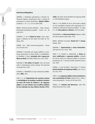Referências bibliográficas


                                                                                         AVRITzER, L. Instituições participativas e desenho ins-                2000). São Paulo: Fórum Brasileiro de Segurança Públi-
Artigos




                                                                                         titucional: algumas considerações sobre a variação da                  ca, 2009 (Relatório Fapesp).
                                                                                         participação no Brasil democrático. Opinião Pública,
                                                                                         Campinas, v. 14, n. 1, p. 43-64, junho 2008.                           LIMA, R. S. de; ROMãO, w. de M. Como medir a adesão
                                                                                                                                                                ao novo paradigma proposto pela organização da 1ª
                                                                                         BRASIL. Portal do Governo Brasileiro. <http://www2.                    Conferência Nacional de Segurança Pública?”. In: LIMA,
                                                                                         brasil.gov.br/participacao_popular>. Acesso em: 08                     R. S. de. Entre palavras e números. 2010 (no prelo).
                                                                                         maio 2010.
                                                                                                                                                                MACPhERSON, J. A democracia liberal: origens e evolu-
 Segurança pública, participação social e a 1ª Conseg
                                                        Letícia Godinho de Souza




                                                                                         CALDEIRA, T. P. do R. Cidade de muros. Crime, segre-                   ção. Rio de Janeiro: Jorge zahar, 1978.
                                                                                         gação e cidadania em São Paulo. São Paulo: Ed. 34/
                                                                                         Edusp, 2001.                                                           BRASIL. Ministério da Justiça. Revista da 1ª. Conseg.
                                                                                                                                                                Brasília, 2009.
                                                                                         CONSEG, site. <http://www.conseg.gov.br>. Acesso
                                                                                         em: 08 maio 2010.                                                      PATEMAN, C. Representação e teoria democrática.
                                                                                                                                                                São Paulo: Ed. Paz e Terra, 1989.
                                                                                         DAGNINO, E. Sociedade civil, espaços públicos e a cons-
                                                                                         trução democrática no Brasil: limites e possibilidades.                PAVEz, T. R.; TOLEDO, D.; GONçALVES, R. Redes so-
                                                                                         In: DAGNINO, E. (Org.). Sociedade civil e espaços pú-                  ciais, mobilização e segurança pública: evolução
                                                                                         blicos no Brasil. São Paulo: Editora Paz e Terra, 2002.                da rede de atores da segurança pública no processo
                                                                                                                                                                preparatório da 1ª Conseg. Brasília: Ministério da Jus-
                                                                                         GARLAND, D. The culture of control: crime and social                   tiça, 2009.
                                                                                         order in contemporary society. Chicago: The university
                                                                                         of Chicago Press, 2001.                                                SAPORI, L. F. Torre de Babel – Nota sobre a 1ª Conseg.
                                                                                                                                                                Revista Brasileira de Segurança Pública, ano 4, ed. 6,
                                                                                         GuTMAN, A.; ThOMPSON, D. O que é democracia delibe-                    fev./mar. 2010.
                                                                                         rativa. RBEC, 2007.
                                                                                                                                                                yATES, E. B. A segurança pública como investimento e
                                                                                         LIMA, R. S. de. Mapeamento das conexões teóricas                       com a participação de todos. Disponível em: <http://
                                                                                         e metodológicas da produção acadêmica brasileira                       www.conseg.gov.br>. Acesso em 08 maio 2010.
                                                                                         em torno dos temas da violência e da segurança
                                                                                         pública e as suas relações com as políticas públicas                   yOuNG, I. M. Inclusion and democracy. new york:
                                                                                         da área adotadas nas duas últimas décadas (1990-                       Oxford university Press, 2000.




                                                                                   118   Revista Brasileira de Segurança Pública   |   Ano 4   Edição 7   Ago/Set 2010
 