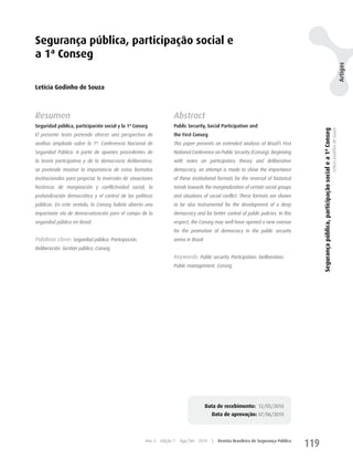 Segurança pública, participação social e
a 1ª Conseg




                                                                                                                                                                                                                                Artigos
Letícia Godinho de Souza



Resumen                                                              Abstract
Seguridad pública, participación social y la 1ª Conseg               Public Security, Social Participation and




                                                                                                                                              Segurança pública, participação social e a 1ª Conseg
                                                                                                                                                                                                     Letícia Godinho de Souza
El presente texto pretende ofrecer una perspectiva de                the First Conseg
análisis ampliada sobre la 1ª. Conferencia Nacional de               This paper presents an extended analysis of Brazil’s First
Seguridad Pública. A partir de apuntes procedentes de                National Conference on Public Security (Conseg). Beginning
la teoría participativa y de la democracia deliberativa,             with notes on participatory theory and deliberative
se pretende mostrar la importancia de estos formatos                 democracy, an attempt is made to show the importance
institucionales para propiciar la inversión de situaciones           of these institutional formats for the reversal of historical
históricas de marginación y conflictividad social, la                trends towards the marginalization of certain social groups
profundización democrática y el control de las políticas             and situations of social conflict. These formats are shown
públicas. En este sentido, la Conseg habría abierto una              to be also instrumental for the development of a deep
importante vía de democratización para el campo de la                democracy and for better control of public policies. In this
seguridad pública en Brasil.                                         respect, the Conseg may well have opened a new avenue
                                                                     for the promotion of democracy in the public security
Palabras clave: Seguridad pública. Participación.                    arena in Brazil.
Deliberación. Gestión pública. Conseg.
                                                                     Keywords: Public security. Participation. Deliberation.
                                                                     Public management. Conseg.




                                                                                        Data de recebimento: 12/05/2010
                                                                                          Data de aprovação: 07/06/2010



                                                      Ano 4   Edição 7   Ago/Set 2010     |   Revista Brasileira de Segurança Pública
                                                                                                                                        119
 