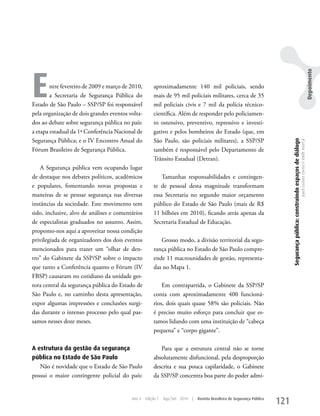 E




                                                                                                                                                                                                                              Depoimento
        ntre fevereiro de 2009 e março de 2010,       aproximadamente 140 mil policiais, sendo
        a Secretaria de Segurança Pública do          mais de 95 mil policiais militares, cerca de 35
Estado de São Paulo – SSP/SP foi responsável          mil policiais civis e 7 mil da polícia técnico-
pela organização de dois grandes eventos volta-       científica. Além de responder pelo policiamen-
dos ao debate sobre segurança pública no país:        to ostensivo, preventivo, repressivo e investi-
a etapa estadual da 1ª Conferência Nacional de        gativo e pelos bombeiros do Estado (que, em
Segurança Pública; e o IV Encontro Anual do           São Paulo, são policiais militares), a SSP/SP




                                                                                                                                Segurança pública: construindo espaços de diálogo
                                                                                                                                                                                    Joyce Luziara Correa e Valdir Assef Jr.
Fórum Brasileiro de Segurança Pública.                também é responsável pelo Departamento de
                                                      Trânsito Estadual (Detran).
    A Segurança pública vem ocupando lugar
de destaque nos debates políticos, acadêmicos             Tamanhas responsabilidades e contingen-
e populares, fomentando novas propostas e             te de pessoal desta magnitude transformam
maneiras de se pensar segurança nas diversas          essa Secretaria no segundo maior orçamento
instâncias da sociedade. Este movimento tem           público do Estado de São Paulo (mais de R$
sido, inclusive, alvo de análises e comentários       11 bilhões em 2010), ficando atrás apenas da
de especialistas graduados no assunto. Assim,         Secretaria Estadual de Educação.
propomo-nos aqui a aproveitar nossa condição
privilegiada de organizadores dos dois eventos           Grosso modo, a divisão territorial da segu-
mencionados para trazer um “olhar de den-             rança pública no Estado de São Paulo compre-
tro” do Gabinete da SSP/SP sobre o impacto            ende 11 macrounidades de gestão, representa-
que tanto a Conferência quanto o Fórum (IV            das no Mapa 1.
FBSP) causaram no cotidiano da unidade ges-
tora central da segurança pública do Estado de            Em contrapartida, o Gabinete da SSP/SP
São Paulo e, no caminho desta apresentação,           conta com aproximadamente 400 funcioná-
expor algumas impressões e conclusões surgi-          rios, dois quais quase 58% são policiais. Não
das durante o intenso processo pelo qual pas-         é preciso muito esforço para concluir que es-
samos nesses doze meses.                              tamos lidando com uma instituição de “cabeça
                                                      pequena” e “corpo gigante”.

A estrutura da gestão da segurança                       Para que a estrutura central não se torne
pública no Estado de São Paulo                        absolutamente disfuncional, pela desproporção
   Não é novidade que o Estado de São Paulo           descrita e sua pouca capilaridade, o Gabinete
possui o maior contingente policial do país:          da SSP/SP concentra boa parte do poder admi-


                                          Ano 4   Edição 7   Ago/Set 2010   |   Revista Brasileira de Segurança Pública
                                                                                                                          121
 