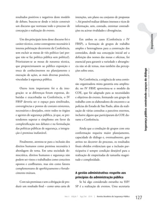 resultados positivos e negativos deste modelo          intenções, um plano ou conjunto de propostas
de debate, buscou-se desde o início construir          –, foi possível realizar debates intensos e ricos de
um discurso que norteasse todo o processo de           informação, sem, contudo, extremar contradi-
concepção e realização do evento.                      ções ou acirrar rivalidades e divergências.




                                                                                                                                                                                                                               Depoimento
    um dos principais itens desse discurso foi o           Em ambos os casos (Conferência e IV
caráter técnico, como contraponto necessário à         FBSP), a formação de grupos de trabalho
intensa politização decorrente da Conferência,         amplos e heterogêneos para a construção dos
sem excluir as mesas de viés político (até por-        conteúdos, desde sua concepção inicial até a
que não se faz política pública sem política!).        definição dos nomes das mesas e oficinas, foi
Priorizaram-se as mesas de natureza técnica,           essencial para garantir a variedade e abrangên-
que proporcionassem ao público exposição e             cia não só de temas, mas também das percep-




                                                                                                                                 Segurança pública: construindo espaços de diálogo
                                                                                                                                                                                     Joyce Luziara Correa e Valdir Assef Jr.
troca de conhecimentos no planejamento e               ções sobre estes.
execução de ações, as mais diversas possíveis,
vinculadas à segurança pública.                           Na Conferência, a exigência de uma comis-
                                                       são organizadora mista garantia esta amplitu-
    Outro item importante foi o da inte-               de; no IV FBSP, aproveitou-se o modelo da
gração: se as diferenças foram expostas, de-           COE, que foi adaptado para as necessidades
batidas e exacerbadas na Conferência, o IV             e objetivos do evento, formando um grupo de
FBSP deveria ser o espaço para similitudes,            trabalho com os elaboradores do encontro e as
convergências e pontos de contato existentes,          polícias do Estado de São Paulo, além da reali-
necessários e desejados, entre todos os órgãos         zação de várias consultas a parceiros externos,
e agentes de segurança pública, já que, se pre-        inclusive alguns que participaram da COE du-
tendemos superar o simplismo em favor da               rante a Conferência.
complexificação nos debates e na formulação
das políticas públicas de segurança, a integra-            Ainda que a condução de grupos com esta
ção é premissa inafastável.                            conformação requeira maior planejamento,
                                                       capacidade de diálogo e, eventualmente, gere
    Finalmente, atentou-se para a inclusão dos         atritos no decorrer do processo, os resultados
direitos humanos como premissa necessária à            finais obtidos evidenciam que a inclusão par-
abordagem do tema. Em uma sociedade de-                ticipativa é sempre condição desejável para a
mocrática, direitos humanos e segurança não            realização de empreitadas de tamanha magni-
podem ser vistos e trabalhados como conceitos          tude e complexidade.
opostos e conflitantes, mas sim como fatores
complementares de aperfeiçoamento e fortale-
cimento mútuos.                                        A gestão administrativa: respeito aos
                                                       princípios da administração pública
   Com tais premissas e sem a obrigação de pro-           Se há algo considerado estranho na SSP/
duzir um resultado final – como uma carta de           SP é a realização de eventos. uma secretaria


                                           Ano 4   Edição 7   Ago/Set 2010   |   Revista Brasileira de Segurança Pública
                                                                                                                           127
 