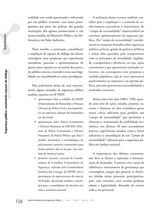 realidade vem sendo questionada e enfrentada                               A realização destes eventos também con-
                                                                                                      por um público crescente, com maior prota-                             tribui para a ampliação e o acúmulo de co-
                                                                                                      gonismo por parte das polícias, das guardas                            nhecimentos necessários à manutenção do
                                                                                                      municipais, dos agentes penitenciários e, em                           “campo de racionalidade” imprescindível ao
                                                                                                      menor medida, do Ministério Público, das De-                           contínuo aprimoramento da segurança pú-
Depoimento




                                                                                                      fensorias e do Poder Judiciário.                                       blica. Por “campo de racionalidade” conside-
                                                                                                                                                                             ramos os consensos firmados sobre segurança
                                                                                                          Neste sentido, a construção, consolidação                          pública, polícias, gestão de políticas públicas
                                                                                                      e ampliação de espaços de diálogo são fatores                          e temas afins pautados pelo compromisso
                                                                                                      estratégicos, pois propiciam que experiências                          com os princípios de moralidade, legalida-
                                                                                                      inovadoras, parcerias e aprimoramentos de                              de, transparência e eficiência, ou seja, ações
                                                                                                      gestão sejam expostos ao escrutínio dos pares e                        consistentes e que apresentam resultados re-
  Segurança pública: construindo espaços de diálogo
                                                      Joyce Luziara Correa e Valdir Assef Jr.




                                                                                                      do público externo, trazendo à tona suas fragi-                        levantes, em contraponto com propostas e
                                                                                                      lidades ou consolidando-se como paradigmas.                            medidas populistas, que às vezes repercutem
                                                                                                                                                                             positivamente na imprensa e na opinião pú-
                                                                                                         Não poderíamos deixar de citar expressa-                            blica, mas não apresentam sustentabilidade e
                                                                                                      mente alguns exemplos da segurança pública                             resultados concretos.
                                                                                                      paulista, expostos no IV FBSP:
                                                                                                             •	 apresentação sobre o trabalho do DHPP                            Assim como nos anos 1980 e 1990, quan-
                                                                                                                 (Departamento de Homicídios e Proteção                      do uma série de ações, estudos, projetos, su-
                                                                                                                 à Pessoa) da Polícia Civil e sua importân-                  cessos e fracassos na área econômica gerou
                                                                                                                 cia na expressiva redução dos homicídios                    massa crítica suficiente para produzir um
                                                                                                                 em São Paulo;                                               “campo de racionalidade” que permitisse a
                                                                                                             •	 apresentação sobre Polícia Comunitária                       obtenção e manutenção da estabilidade eco-
                                                                                                                 e Direitos Humanos da DPCDH (Dire-                          nômica, nos últimos 20 anos acumulamos
                                                                                                                 toria de Polícia Comunitária e Direitos                     práticas, experiências, estudos, crises e êxitos
                                                                                                                 Humanos) da Polícia Militar, que hoje é                     suficientes à consolidação de um “campo de
                                                                                                                 modelo doutrinário e metodológico de                        racionalidade” relevante para a segurança pú-
                                                                                                                 policiamento ostensivo comunitário para                     blica em âmbito nacional.
                                                                                                                 muitas polícias não só do país, mas tam-
                                                                                                                 bém da América Latina;                                          A importância dos debates, entretanto,
                                                                                                             •	 primeiro encontro nacional de Coorde-                        não deve se limitar à exposição e sistemati-
                                                                                                                 nadores de Conselhos Comunitários de                        zação de demandas. É preciso criar canais de
                                                                                                                 Segurança, realizado pela Coordenadoria                     influência e instrumentos de governança que
                                                                                                                 Estadual dos Consegs, da SSP/SP, com a                      contemplem, sempre que possível, as diretri-
                                                                                                                 participação de representantes de mais de                   zes obtidas destes processos participativos,
                                                                                                                 20 Estados, discutindo modelos e estraté-                   pois, caso contrário, estes eventos perderão
                                                                                                                 gias para a consolidação da iniciativa em                   adesão e legitimidade, deixando de exercer
                                                                                                                 todo o território nacional.                                 todo o seu potencial.


                                                                                                130   Revista Brasileira de Segurança Pública   |   Ano 4   Edição 7   Ago/Set 2010
 