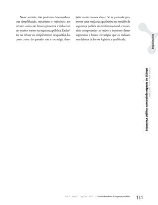 Nesse sentido, não podemos desconsiderar           jada, muito menos eficaz. Se se pretende pro-
que simplificação, sectarismo e resistência aos        mover uma mudança qualitativa no modelo de
debates ainda são fatores presentes e influentes       segurança pública em âmbito nacional, é neces-
em muitos setores na segurança pública. Excluí-        sário compreender as razões e interesses destes
los do debate ou simplesmente desqualificá-los         segmentos e buscar estratégias que os incluam




                                                                                                                                                                                                                               Depoimento
como parte do passado não é estratégia dese-           nos debates de forma legítima e qualificada.




                                                                                                                                 Segurança pública: construindo espaços de diálogo
                                                                                                                                                                                     Joyce Luziara Correa e Valdir Assef Jr.




                                           Ano 4   Edição 7   Ago/Set 2010   |   Revista Brasileira de Segurança Pública
                                                                                                                           131
 