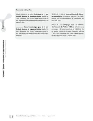 Referências bibliográficas


                                                                                                      BRASIL. Ministério da Justiça. Texto-base da 1ª Con-                   SChLIThLER, C.; KISIL, M. Desenvolvimento de lideran-
                                                                                                      ferência Nacional de Segurança Pública. Brasília/DF,                   ças comunitárias: reflexões e sugestões. São Paulo:
                                                                                                      2009. Disponível em: <http://www.conseg.gov.br/in-                     Instituto para o Desenvolvimento do Investimento So-
                                                                                                                                                                             cial – Idis, 2008.
Depoimento




                                                                                                      dex.php?option=com_content&view=category&id=209
                                                                                                      &Itemid=309>.
                                                                                                                                                                             SILVA, E. R. A. da. Participação social e as Conferên-
                                                                                                      _________. Manual metodológico geral da 1ª Con-                        cias Nacionais de Políticas Públicas: reflexões sobre
                                                                                                      ferência Nacional de Segurança Pública. Brasília/DF,                   os avanços e desafios no período de 2003-2006. Rio
                                                                                                      2009. Disponível em: <http://www.conseg.gov.br/in-                     de Janeiro: Instituto de Pesquisa Econômica Aplicada
                                                                                                      dex.php?option=com_content&view=article&id=454&It                      – Ipea, 2009. Disponível em: <http://www.ipea.gov.
                                                                                                      emid=61>.                                                              br/082/08201008.jsp?ttCD_ChAVE=2996>.
  Segurança pública: construindo espaços de diálogo
                                                      Joyce Luziara Correa e Valdir Assef Jr.




                                                                                                132   Revista Brasileira de Segurança Pública   |   Ano 4   Edição 7   Ago/Set 2010
 