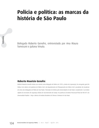 Polícia e política: as marcas da
                   história de São Paulo
Entrevista




                   Delegado Roberto Genofre, entrevistado por Ana Maura
                   Tomesani e Juliana Vinuto.




                   Roberto Maurício Genofre
                   Roberto Maurício Genofre iniciou sua carreira como delegado de Polícia em 1959 e, dentro da corporação, foi corregedor geral da

                   Polícia Civil, diretor da Academia de Polícia Civil e do Departamento de Planejamento da Polícia Civil e presidente da Academia
                   de Letras dos Delegados de Polícia de São Paulo. É formado em Direito pela Universidade de São Paulo e atualmente é secretário

                   adjunto da Secretaria de Segurança Urbana de São Bernardo do Campo. Foi professor de Direito Processual Penal da PUC-SP e da

                   Universidade Paulista – Unip e diretor do Instituto Brasileiro de Ciências Criminais de São Paulo.




             134   Revista Brasileira de Segurança Pública   |   Ano 4   Edição 7   Ago/Set 2010
 