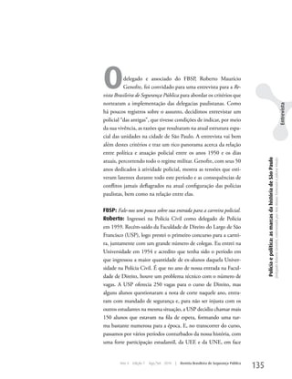 O         delegado e associado do FBSP, Roberto Maurício
          Genofre, foi convidado para uma entrevista para a Re-
vista Brasileira de Segurança Pública para abordar os critérios que
nortearam a implementação das delegacias paulistanas. Como




                                                                                                                                                                                                                                         Entrevista
há poucos registros sobre o assunto, decidimos entrevistar um
policial “das antigas”, que tivesse condições de indicar, por meio
da sua vivência, as razões que resultaram na atual estrutura espa-
cial das unidades na cidade de São Paulo. A entrevista vai bem
além destes critérios e traz um rico panorama acerca da relação
entre política e atuação policial entre os anos 1950 e os dias




                                                                                              Polícia e política: as marcas da história de São Paulo
                                                                                                                                                       Delegado Roberto Genofre, entrevistado por Ana Maura Tomesani e Juliana Vinuto.
atuais, percorrendo todo o regime militar. Genofre, com seus 50
anos dedicados à atividade policial, mostra as tensões que esti-
veram latentes durante todo este período e as consequências de
conflitos jamais deflagrados na atual configuração das polícias
paulistas, bem como na relação entre elas.

FBSP: Fale-nos um pouco sobre sua entrada para a carreira policial.
Roberto: Ingressei na Polícia Civil como delegado de Polícia
em 1959. Recém-saído da Faculdade de Direito do Largo de São
Francisco (uSP), logo prestei o primeiro concurso para a carrei-
ra, juntamente com um grande número de colegas. Eu entrei na
universidade em 1954 e acredito que tenha sido o período em
que ingressou a maior quantidade de ex-alunos daquela univer-
sidade na Polícia Civil. É que no ano de nossa entrada na Facul-
dade de Direito, houve um problema técnico com o número de
vagas. A uSP oferecia 250 vagas para o curso de Direito, mas
alguns alunos questionaram a nota de corte naquele ano, entra-
ram com mandado de segurança e, para não ser injusta com os
outros estudantes na mesma situação, a uSP decidiu chamar mais
150 alunos que estavam na fila de espera, formando uma tur-
ma bastante numerosa para a época. E, no transcorrer do curso,
passamos por vários períodos conturbados da nossa história, com
uma forte participação estudantil, da uEE e da uNE, em face


        Ano 4   Edição 7   Ago/Set 2010   |   Revista Brasileira de Segurança Pública
                                                                                        135
 