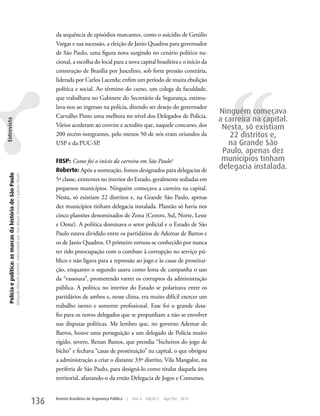 da sequência de episódios marcantes, como o suicídio de Getúlio
                                                                                                                                                   Vargas e sua sucessão, a eleição de Janio Quadros para governador
                                                                                                                                                   de São Paulo, uma figura nova surgindo no cenário político na-
                                                                                                                                                   cional, a escolha do local para a nova capital brasileira e o início da
                                                                                                                                                   construção de Brasília por Juscelino, sob forte pressão contrária,




                                                                                                                                                                                                                                      ‘‘
                                                                                                                                                   liderada por Carlos Lacerda; enfim um período de muita ebulição
                                                                                                                                                   política e social. Ao término do curso, um colega da faculdade,
                                                                                                                                                   que trabalhava no Gabinete do Secretário da Segurança, estimu-
                                                                                                                                                   lava-nos ao ingresso na polícia, dizendo ser desejo do governador
                                                                                                                                                                                                                                   Ninguém começava
                                                                                                                                                   Carvalho Pinto uma melhora no nível dos Delegados de Polícia.
                                                                                                                                                                                                                                   a carreira na capital.
Entrevista




                                                                                                                                                   Vários acederam ao convite e acredito que, naquele concurso, dos                 Nesta, só existiam
                                                                                                                                                   200 recém-integrantes, pelo menos 50 de nós eram oriundos da                       22 distritos e,
                                                                                                                                                   uSP e da PuC-SP.                                                                   na Grande São
                                                                                                                                                                                                                                    Paulo, apenas dez
                                                                                                                                                   FBSP: Como foi o início da carreira em São Paulo?                                municípios tinham
                                                                                                                                                   Roberto: Após a nomeação, fomos designados para delegacias de                   delegacia instalada.
  Polícia e política: as marcas da história de São Paulo
                                                           Delegado Roberto Genofre, entrevistado por Ana Maura Tomesani e Juliana Vinuto.




                                                                                                                                                   5ª classe, existentes no interior do Estado, geralmente sediadas em
                                                                                                                                                   pequenos municípios. Ninguém começava a carreira na capital.
                                                                                                                                                   Nesta, só existiam 22 distritos e, na Grande São Paulo, apenas
                                                                                                                                                   dez municípios tinham delegacia instalada. Plantão só havia nos
                                                                                                                                                   cinco plantões denominados de zona (Centro, Sul, Norte, Leste
                                                                                                                                                   e Oeste). A política dominava o setor policial e o Estado de São
                                                                                                                                                   Paulo estava dividido entre os partidários de Ademar de Barros e
                                                                                                                                                   os de Janio Quadros. O primeiro tornou-se conhecido por nunca
                                                                                                                                                   ter tido preocupação com o combate à corrupção no serviço pú-
                                                                                                                                                   blico e não ligava para a repressão ao jogo e às casas de prostitui-
                                                                                                                                                   ção, enquanto o segundo usava como lema de campanha o uso
                                                                                                                                                   da “vassoura”, prometendo varrer os corruptos da administração
                                                                                                                                                   pública. A política no interior do Estado se polarizava entre os
                                                                                                                                                   partidários de ambos e, nesse clima, era muito difícil exercer um
                                                                                                                                                   trabalho isento e somente profissional. Esse foi o grande desa-
                                                                                                                                                   fio para os novos delegados que se propunham a não se envolver
                                                                                                                                                   nas disputas políticas. Me lembro que, no governo Ademar de
                                                                                                                                                   Barros, houve uma perseguição a um delegado de Polícia muito
                                                                                                                                                   rígido, severo, Renan Bastos, que prendia “bicheiros do jogo de
                                                                                                                                                   bicho” e fechava “casas de prostituição” na capital, o que obrigou
                                                                                                                                                   a administração a criar o distante 33º distrito, Vila Mangalot, na
                                                                                                                                                   periferia de São Paulo, para designá-lo como titular daquela área
                                                                                                                                                   territorial, afastando-o da então Delegacia de Jogos e Costumes.


                                                                                                                                             136   Revista Brasileira de Segurança Pública   |   Ano 4   Edição 7   Ago/Set 2010
 