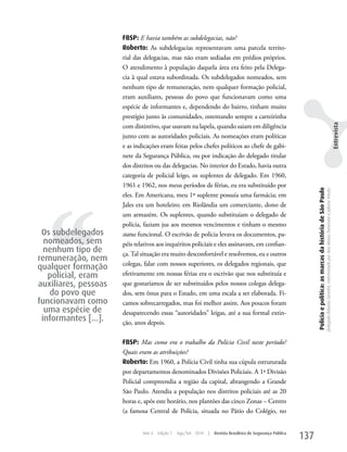 FBSP: E havia também as subdelegacias, não?
                      Roberto: As subdelegacias representavam uma parcela territo-
                      rial das delegacias, mas não eram sediadas em prédios próprios.
                      O atendimento à população daquela área era feito pela Delega-
                      cia à qual estava subordinada. Os subdelegados nomeados, sem
                      nenhum tipo de remuneração, nem qualquer formação policial,
                      eram auxiliares, pessoas do povo que funcionavam como uma
                      espécie de informantes e, dependendo do bairro, tinham muito
                      prestígio junto às comunidades, ostentando sempre a carteirinha




                                                                                                                                                                                                                                                               Entrevista
                      com distintivo, que usavam na lapela, quando saiam em diligência
                      junto com as autoridades policiais. As nomeações eram políticas
                      e as indicações eram feitas pelos chefes políticos ao chefe de gabi-
                      nete da Segurança Pública, ou por indicação do delegado titular
                      dos distritos ou das delegacias. No interior do Estado, havia outra
                      categoria de policial leigo, os suplentes de delegado. Em 1960,
                      1961 e 1962, nos meus períodos de férias, eu era substituído por




                                                                                                                    Polícia e política: as marcas da história de São Paulo
                                                                                                                                                                             Delegado Roberto Genofre, entrevistado por Ana Maura Tomesani e Juliana Vinuto.
  ‘‘
                      eles. Em Americana, meu 1º suplente possuía uma farmácia; em
                      Jales era um hoteleiro; em Riolândia um comerciante, dono de
                      um armazém. Os suplentes, quando substituíam o delegado de
                      polícia, faziam jus aos mesmos vencimentos e tinham o mesmo
 Os subdelegados      status funcional. O escrivão de polícia levava os documentos, pa-
  nomeados, sem       péis relativos aos inquéritos policiais e eles assinavam, em confian-
  nenhum tipo de      ça. Tal situação era muito desconfortável e resolvemos, eu e outros
remuneração, nem
                      colegas, falar com nossos superiores, os delegados regionais, que
qualquer formação
   policial, eram     efetivamente em nossas férias era o escrivão que nos substituía e
auxiliares, pessoas   que gostaríamos de ser substituídos pelos nossos colegas delega-
   do povo que        dos, sem ônus para o Estado, em uma escala a ser elaborada. Fi-
funcionavam como      camos sobrecarregados, mas foi melhor assim. Aos poucos foram
  uma espécie de      desaparecendo essas “autoridades” leigas, até a sua formal extin-
 informantes [...].   ção, anos depois.

                      FBSP: Mas como era o trabalho da Polícia Civil neste período?
                      Quais eram as atribuições?
                      Roberto: Em 1960, a Polícia Civil tinha sua cúpula estruturada
                      por departamentos denominados Divisões Policiais. A 1ª Divisão
                      Policial compreendia a região da capital, abrangendo a Grande
                      São Paulo. Atendia a população nos distritos policiais até as 20
                      horas e, após este horário, nos plantões das cinco zonas – Centro
                      (a famosa Central de Polícia, situada no Pátio do Colégio, no


                              Ano 4   Edição 7   Ago/Set 2010   |   Revista Brasileira de Segurança Pública
                                                                                                              137
 