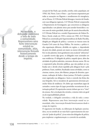 coração de São Paulo, que atendia, sozinha, toda a população, até
                                                                                                                                                                                                   1956), Sul, Norte, Leste e Oeste –, que ficavam responsáveis por
                                                                                                                                                                                                   todas as autuações em flagrante e atendimentos de emergência,
                                                                                                                                                                                                   até as 8 horas. A 3ª Divisão Policial abrangia o interior do Estado,




                                                                                                                                                         ‘‘
                                                                                                                                                                                                   com suas delegacias regionais. A 4ª Divisão Policial compreendia
                                                                                                                                                                                                   o Departamento de Investigações, que concentrava as delegacias
                                                                                                                                                                                                   especializadas e um plantão único para atender homicídios e ou-
                                                                                                                                                                                                   tros casos de maior gravidade, desde que de autoria desconhecida.
                                                                                                                                                       Na verdade, o
                                                                                                                                                                                                   A 5ª Divisão Policial era o temido Departamento de Ordem Po-
                                                                                                                                                   delegado controlava
                                                                                                                                                       a vida de toda                              lítica e Social, criado em 1924 e extinto em 1982. A 6ª Divisão
Entrevista




                                                                                                                                                      a comunidade.                                Policial era constituída pela Superintendência da Radio Patrulha,
                                                                                                                                                    Representava uma                               dirigida por delegado de polícia, e acionava as viaturas tanto da
                                                                                                                                                     forte intervenção                             Guarda Civil como da Força Pública. No interior, a polícia ti-
                                                                                                                                                         estatal na                                nha organização diferente, dividida em regiões, e, dependendo
                                                                                                                                                    comunidade, aliás,                             do porte da cidade, possuía um maior ou menor efetivo policial.
                                                                                                                                                   intervenção firmada
                                                                                                                                                                                                   Em vez dos plantões, havia geralmente uma escala de “sobreaviso”
                                                                                                                                                      historicamente
  Polícia e política: as marcas da história de São Paulo
                                                           Delegado Roberto Genofre, entrevistado por Ana Maura Tomesani e Juliana Vinuto.




                                                                                                                                                    desde o tempo do                               e, quando ocorria algo grave, os delegados eram acionados em
                                                                                                                                                          império.                                 suas residências. O delegado de polícia, naquela época, além das
                                                                                                                                                                                                   atividades de polícia judiciária, executava diversas outras. Ele era
                                                                                                                                                                                                   o responsável pelas diversões públicas, que não podiam ser rea-
                                                                                                                                                                                                   lizadas sem o devido alvará expedido pela delegacia local e pela
                                                                                                                                                                                                   prefeitura. Eram, também, fiscalizadas outras atividades, como os
                                                                                                                                                                                                   cinemas, teatros, circos, alto falantes, parques de diversões, quer-
                                                                                                                                                                                                   messes, realização de bailes e festas juninas. Os hotéis e pensões
                                                                                                                                                                                                   eram registrados nas delegacias e havia o controle das fichas dos
                                                                                                                                                                                                   seus hóspedes. Até os moradores de apartamentos deveriam pre-
                                                                                                                                                                                                   encher fichas de residência. Os clubes que mantinham jogos de
                                                                                                                                                                                                   carteados e outros tipos de jogos permitidos necessitavam de au-
                                                                                                                                                                                                   torização policial. Os espetáculos teatrais tinham que ter o “visto”
                                                                                                                                                                                                   da censura. Até a circulação dos veículos, o sistema viário em geral
                                                                                                                                                                                                   era de responsabilidade policial.
                                                                                                                                                                                                   Na verdade, o delegado controlava a vida de toda a comu-
                                                                                                                                                                                                   nidade. Representava uma forte intervenção estatal na co-
                                                                                                                                                                                                   munidade, aliás, intervenção firmada historicamente desde o
                                                                                                                                                                                                   tempo do império.
                                                                                                                                                                                                   O argumento do Estado, na elaboração da legislação autoriza-
                                                                                                                                                                                                   dora, era no sentido de ser mais fácil o aproveitamento do exer-
                                                                                                                                                                                                   cício do “poder de polícia”, já nas mãos dos delegados de polícia,
                                                                                                                                                                                                   para implantar a regulamentação e o controle da sociedade.


                                                                                                                                             138   Revista Brasileira de Segurança Pública   |   Ano 4   Edição 7   Ago/Set 2010
 
