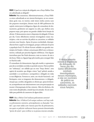 FBSP: E qual era a relação dos delegados com a Força Pública? Esta
era subordinada ao delegado?
Roberto: Não exatamente. Administrativamente, a Força Públi-
ca estava subordinada ao seu sistema hierárquico, ao seu coman-
dante geral, mas, no interior, onde iniciei minha carreira num
dos pequenos municípios, distante mais de 400 quilômetros da
capital, existia junto às delegacias a figura do comandante de des-
tacamento, geralmente um sargento ou cabo, que chefiava uma
pequena tropa, pois apenas nas grandes cidades havia lotação de




                                                                                                                                                                                                                                                                               Entrevista
oficiais. O destacamento estava à disposição do delegado 24 horas
por dia. Como dificilmente existiam investigadores nesses mu-
nicípios, a não ser escrivães de polícia ou carcereiros, os soldados
exerciam essas funções. Apesar de pouca escolaridade, desempe-
nhavam bem o papel na investigação, porque conheciam de perto
a população local. Os oficiais ficavam sediados nos grandes mu-




                                                                                        ‘‘
nicípios do Estado e tinham comunicação difícil com os destaca-




                                                                                                                                    Polícia e política: as marcas da história de São Paulo
                                                                                                                                                                                             Delegado Roberto Genofre, entrevistado por Ana Maura Tomesani e Juliana Vinuto.
mentos, realizada por precárias ligações telefônicas. uma ligação
interurbana para São Paulo demorava, mais ou menos, de oito a
dez horas. Pedia-se a ligação logo pela manhã, para conseguir falar
no final da tarde.                                                                   O destacamento
                                                                                    estava à disposição
O comandante do destacamento, logo pela manhã, se apresentava
                                                                                      do delegado 24
para dar as novidades ocorridas no período noturno. Havia também                       horas por dia.
um “ordenança”, um soldado que era meu “braço direito”, uma                         Como dificilmente
espécie de secretário, que dirigia o único “jeep” policial, atendia a                     existiam
autoridade e as ocorrências e acompanhava o delegado em todas                         investigadores
as suas diligências. Formava-se, assim, um vínculo funcional, e até                 nesses municípios,
hierárquico, entre os integrantes dos destacamentos e o delegado,                   a não ser escrivães
                                                                                        de polícia ou
situação que, acredito, desagradava os oficiais que, apesar de distan-
                                                                                       carcereiros, os
tes, acompanhavam esse relacionamento com certa preocupação no                      soldados exerciam
tocante à hierarquização de fato existente. Além da eficiência, eles                   essas funções.
eram muito disciplinados, criando laços de amizade; fui até convi-
dado para padrinho de casamento de alguns deles.

FBSP: Mas a Polícia Civil realizava policiamento ostensivo?
Roberto: Sim. A Polícia Civil sempre realizou e até hoje reali-
za policiamento ostensivo, principalmente as chamadas “ron-
das”, que eram saídas com viaturas para fins de policiamento,
nas quais os policiais realizavam buscas pessoais denominadas
“portes de arma”, para verificar se as pessoas estavam armadas.


                                              Ano 4   Edição 7   Ago/Set 2010   |   Revista Brasileira de Segurança Pública
                                                                                                                              139
 