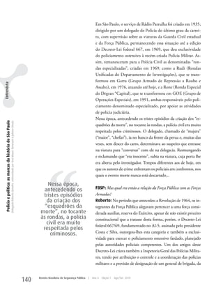 Em São Paulo, o serviço de Rádio Patrulha foi criado em 1935,
                                                                                                                                                                                                   dirigido por um delegado de Polícia do último grau da carrei-
                                                                                                                                                                                                   ra, com supervisão sobre as viaturas da Guarda Civil estadual
                                                                                                                                                                                                   e da Força Pública, permanecendo essa situação até a edição
                                                                                                                                                                                                   do Decreto-Lei federal 667, em 1969, que deu exclusividade
                                                                                                                                                                                                   do policiamento ostensivo à recém-criada Polícia Militar. As-
                                                                                                                                                                                                   sim, remanesceram para a Polícia Civil as denominadas “ron-
                                                                                                                                                                                                   das especializadas”, criadas em 1969, como a Rudi (Rondas
                                                                                                                                                                                                   unificadas do Departamento de Investigações), que se trans-
                                                                                                                                                                                                   formou em Garra (Grupo Armado de Repressão a Roubo e
Entrevista




                                                                                                                                                                                                   Assalto), em 1976, atuando até hoje, e a Rone (Ronda Especial
                                                                                                                                                                                                   do Degran “Capital), que se transformou em GOE (Grupo de
                                                                                                                                                                                                   Operações Especiais), em 1991, ambas responsáveis pelo poli-
                                                                                                                                                                                                   ciamento denominado especializado, por apoiar as atividades
                                                                                                                                                                                                   de polícia judiciária.
                                                                                                                                                                                                   Nessa época, antecedendo os tristes episódios da criação dos “es-
  Polícia e política: as marcas da história de São Paulo
                                                           Delegado Roberto Genofre, entrevistado por Ana Maura Tomesani e Juliana Vinuto.




                                                                                                                                                                                                   quadrões da morte”, no tocante às rondas, a polícia civil era muito
                                                                                                                                                                                                   respeitada pelos criminosos. O delegado, chamado de “majura”
                                                                                                                                                                                                   (“maior”, “chefão”), ia no banco da frente da perua e, muitas das
                                                                                                                                                                                                   vezes, sem descer do carro, determinava ao suspeito que entrasse
                                                                                                                                                                                                   na viatura para “conversar” com ele na delegacia. Resmungando
                                                                                                                                                                                                   e reclamando que “era inocente”, subia na viatura, cuja porta lhe




                                                                                                                                                         ‘‘
                                                                                                                                                                                                   era aberta pelo investigador. Tempos diferentes aos de hoje, em
                                                                                                                                                                                                   que os autores de crime enfrentam os policiais em confrontos, nos
                                                                                                                                                                                                   quais o evento morte nunca está descartado...

                                                                                                                                                        Nessa época,
                                                                                                                                                     antecedendo os                                FBSP: Mas qual era então a relação da Força Pública com as Forças
                                                                                                                                                     tristes episódios                             Armadas?
                                                                                                                                                       da criação dos                              Roberto: No período que antecedeu a Revolução de 1964, os in-
                                                                                                                                                      “esquadrões da                               tegrantes da Força Pública alegavam pertencer a uma força consi-
                                                                                                                                                    morte”, no tocante                             derada auxiliar, reserva do Exército, apesar de não existir preceito
                                                                                                                                                    às rondas, a polícia                           constitucional que a tratasse desta forma, porém, o Decreto-Lei
                                                                                                                                                       civil era muito                             federal 667/69, fundamentado no AI-5, assinado pelo presidente
                                                                                                                                                     respeitada pelos
                                                                                                                                                         criminosos.                               Costa e Silva, outorgou-lhes esta categoria e também a exclusi-
                                                                                                                                                                                                   vidade para exercer o policiamento ostensivo fardado, planejado
                                                                                                                                                                                                   pelas autoridades policiais competentes. um dos artigos desse
                                                                                                                                                                                                   Decreto-Lei criava também a Inspetoria Geral das Polícias Milita-
                                                                                                                                                                                                   res, tendo por atribuição o controle e a coordenação das polícias
                                                                                                                                                                                                   militares e a previsão de designação de um general de brigada, da


                                                                                                                                             140   Revista Brasileira de Segurança Pública   |   Ano 4   Edição 7   Ago/Set 2010
 