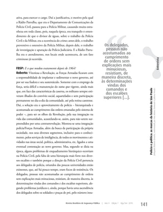 ativa, para exercer o cargo. Daí a justificativa, o motivo pela qual
a Rádio Patrulha, que era o Departamento de Comunicações da




                                                                                           ‘‘
Polícia Civil, passou para a Polícia Militar, causando muita estra-
nheza em toda classe, pois, naquela época, era tranquilo o enten-
dimento de que o divisor de águas, sobre o trabalho da Polícia
Civil e da Militar, era a ocorrência do crime; antes dele, o trabalho
preventivo e ostensivo da Polícia Militar, depois dele, o trabalho                       Os delegados,
de investigação e apuração da Polícia Judiciária. E a Rádio Patru-                         pessoas não
lha era o atendimento, nos locais onde acontecera, de um fato                           acostumadas ao
criminoso já ocorrido.
                                                                                          cumprimento




                                                                                                                                                                                                                                                                              Entrevista
                                                                                         de ordens sem
                                                                                       explicações mais
FBSP: E o que mudou exatamente depois de 1964?                                             minuciosas,
Roberto: Vitoriosa a Revolução, as Forças Armadas ficaram com                             resistiam, de
a responsabilidade de implantar e sedimentar o novo governo, até                       maneira discreta,
por ser sua fiadora e seu sustentáculo. Somente com o emprego da                       às determinações
força, seria difícil a manutenção do status quo vigente, ainda mais                         vindas dos
                                                                                           comandos e




                                                                                                                                   Polícia e política: as marcas da história de São Paulo
                                                                                                                                                                                            Delegado Roberto Genofre, entrevistado por Ana Maura Tomesani e Juliana Vinuto.
que, em face das características da caserna, os militares sempre esti-
                                                                                          dos escalões
veram ilhados do convívio social, aquartelados e sem participação
                                                                                        superiores [...].
permanente no dia-a-dia da comunidade, até pela rotina castrense.
Daí, a solução era o aproveitamento da polícia – hierarquizada e
acostumada ao cumprimento das ordens emanadas pelo sistema de
poder –, para ser os olhos da Revolução, pela sua integração na
vida das comunidades, acautelando-se, assim, para não serem sur-
preendidos por uma contrarrevolução. Montou-se uma integração
polícia/Forças Armadas, além da busca da participação da própria
sociedade, nos seus diversos segmentos, inclusive para o conheci-
mento, pelos serviços de inteligência, de todos os movimentos e ati-
vidades nas áreas social, política, administrativa, etc. ligados a uma
eventual contestação ao novo governo. Mas, segundo se dizia na
época, alguns problemas de enquadramento hierárquico ocorriam
na Polícia Civil, pela falta de uma hierarquia mais forte nos diver-
sos escalões e também porque a direção da Polícia Civil pertencia
aos delegados de polícia, oriundos das poucas universidades então
existentes, que, até há pouco tempo, eram focos de resistência. Os
delegados, pessoas não acostumadas ao cumprimento de ordens
sem explicações mais minuciosas, resistiam, de maneira discreta, às
determinações vindas dos comandos e dos escalões superiores, ale-
gando problemas jurídicos e, ainda, porque havia uma ascendência
dos delegados sobre os soldados e praças de pré, pelo número insu-


                                             Revista Brasileira de Segurança Pública   |   Ano 4   Edição 7   Ago/Set 2010
                                                                                                                             141
 